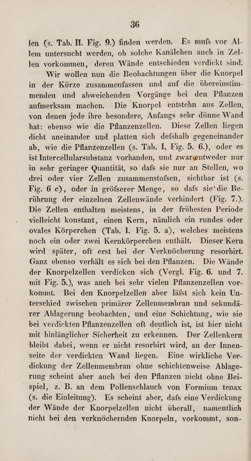 len (s. Tab. n. Fig. 9.) finden werden. Es mnfs vor Al¬ lem untersuclit werden, ob solche Kanälchen auch in Zel¬ len Vorkommen, deren Wände entschieden verdickt sind. Wir wollen nun die Beobachtungen über die Knorpel in der Kürze zusammenfassen und auf die übereinstim¬ menden und abweichenden Vorgänge bei den Pflanzen aufmerksam machen. Die Knorpel entstehn aus Zellen, von denen jede ihre besondere, Anfangs sehr diinneWand hat: ebenso wie die Pflanzenzellen. Diese Zellen liegen dicht aneinander und platten sich defshalb gegeneinander ab, wie die Pflanzenzellen (s. Tab. I., Fig. 5. 6.), oder es ist Intercellularsubstanz vorhanden, und zwar$entweder nur in sehr geringer Quantität, so dafs sie nur an Stellen, wo drei oder vier Zellen zusammenstofsen, sichtbar ist (s. Fig. 6 c), oder in gröfserer Menge, so dafs sie'die Be¬ rührung der einzelnen Zellenwände verhindert (Fig. 7.). Die Zellen enthalten meistens, in der frühesten Periode vielleicht konstant, einen Kern, nämlich ein rundes oder ovales Körperchen (Tab. I. Fig. 5. a), welches meistens noch ein oder zwei Kernkörperchen enthält. Dieser Kern wird später, oft erst bei der Verknöcherung resorbirt. Ganz ebenso verhält es sich bei den Pflanzen. Die Wände der Knorpelzellen verdicken sich (Vergl. Fig. 6. und 7. mit Fig. 5.), was auch bei sehr vielen Pflanzenzellen vor¬ kommt. Bei den Knorpelzellen aber läfst sich kein Un¬ terschied zwischen primärer Zellenmembran und sekundä¬ rer Ablagerung beobachten, und eine Schichtung, wie sie bei verdickten Pflanzenzellen oft deutlich ist, ist hier nicht mit hinlänglicher Sicherheit zu erkennen. Der Zellenkern bleibt dabei, wenn er nicht resorbirt wird, an der Innen¬ seite der verdickten Wand liegen. Eine wirkliche Ver¬ dickung der Zellenmembran ohne schichtenweise Ablage¬ rung scheint aber auch bei den Pflanzen nicht ohne Bei¬ spiel, z. B. an dem Pollenschlauch von Formium tenax (s. die Einleitung). Es scheint aber, dafs eine Verdickung der Wände der Knorpelzellen nicht überall, namentlich nicht bei den verknöchernden Knorpeln, vorkommt, son-