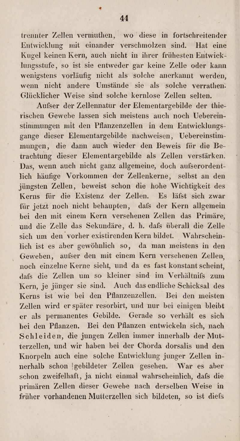 « 44 trennter Zellen verinuthen, wo diese in fortschreitender Entwicklung mit einander verschmolzen sind. Hat eine Kugel keinen Kern, auch nicht in ihrer frühesten Entwick¬ lungsstufe, so ist sie entweder gar keine Zelle oder kann wenigstens vorläufig nicht als solche anerkannt werden, wenn nicht andere Umstände sie als solche verrathen. Glücklicher Weise sind solche kernlose Zellen selten. Aufser der Zellennatur der Elementargebilde der thie- rischen Gewebe lassen sich meistens auch noch Ueberein- stimmungen mit den Pflanzenzellen in dem Entwicklungs¬ gänge dieser Elementargebilde nachweisen, Uebereinstim- mungen, die dann auch wieder den Beweis für die Be- trachtung dieser Elementargebilde als Zellen verstärken. Das, wenn auch nicht ganz allgemeine, doch aufserordent- licli häufige Vorkommen der Zellenkerne, selbst an den jüngsten Zellen, beweist schon die hohe Wichtigkeit des Kerns für die Existenz der Zellen. Es läfst sich zwar für jetzt noch nicht behaupten, dafs der Kern allgemein bei den mit einem Kern versehenen Zellen das Primäre, und die Zelle das Sekundäre, d. h. dafs überall die Zelle sich um den vorher existirenden Kern bildet. Wahrschein¬ lich ist es aber gewöhnlich so, da man meistens in den Geweben, aufser den mit einem Kern versehenen Zellen, noch einzelne Kerne sieht, und da es fast konstant scheint, dafs die Zellen um so kleiner sind im Verhältnifs zum Kern, je jünger sie sind. Auch das endliche Schicksal des Kerns ist wie bei den Pflanzenzellen. Bei den meisten Zellen wird er später resorbirt, und nur bei einigen bleibt er als permanentes Gebilde. Gerade so verhält es sich bei den Pflanzen. Bei den Pflanzen entwickeln sich, nach Schleiden, die jungen Zellen immer innerhalb der Mut¬ terzellen, und wir haben bei der Chorda dorsalis und den Knorpeln auch eine solche Entwicklung junger Zellen in¬ nerhalb schon | gebildeter Zellen gesehen. War es aber schon zweifelhaft, ja nicht einmal wahrscheinlich, dafs die primären Zellen dieser Gewebe nach derselben Weise in früher vorhandenen Mutterzellen sich bildeten, so ist diefs