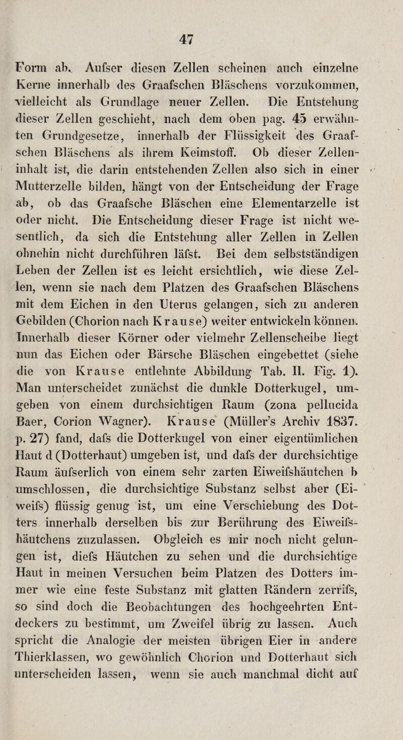 Form ab.. Aufser diesen Zellen scheinen auch einzelne Kerne innerhalb des Graafschen Bläschens vorzukommen, vielleicht als Grundlage neuer Zellen. Die Entstehung dieser Zellen geschieht, nach dem oben pag. 45 erwähn¬ ten Grundgesetze, innerhalb der Flüssigkeit des Graaf¬ schen Bläschens als ihrem Keimstoff. Ob dieser Zellen- inhalt ist, die darin entstehenden Zellen also sich in einer »■. Mutterzelle bilden, hängt von der Entscheidung der Frage ab, ob das Graafsche Bläschen eine Elementarzelle ist oder nicht. Die Entscheidung dieser Frage ist nicht we¬ sentlich, da sich die Entstehung aller Zellen in Zellen ohnehin nicht durchführen läfst. Bei dem selbstständigen Leben der Zellen ist es leicht ersichtlich, wie diese Zel¬ len, wenn sie nach dem Platzen des Graafschen Bläschens mit dem Eichen in den Uterus gelangen, sich zu anderen Gebilden (Ghorion nach Krause) weiter entwickeln können. Innerhalb dieser Körner oder vielmehr Zellenscheibe liegt nun das Eichen oder Barsche Bläschen eingebettet (siehe die von Krause entlehnte Abbildung Tab. II. Fig. 1). Man unterscheidet zunächst die dunkle Dotterkugel, um¬ geben von einem durchsichtigen Raum (zona pellucida Baer, Corion Wagner). Krause (Miiller’s Archiv 1837. p. 27) fand, dafs die Dotterkugel von einer eigentümlichen Haut d (Dotterhaut) umgeben ist, und dafs der durchsichtige Raum äufserlich von einem sehr zarten Eiweifshäutchen b umschlossen, die durchsichtige Substanz selbst aber (Ei- weifs) flüssig genug ist, um eine Verschiebung des Dot¬ ters innerhalb derselben bis zur Berührung des Eiweifs¬ häutchens zuzulassen. Obgleich es mir noch nicht gelun¬ gen ist, diefs Häutchen zu sehen und die durchsichtige Haut in meinen Versuchen beim Platzen des Dotters im¬ mer wie eine feste Substanz mit glatten Rändern zerrifs, so sind doch die Beobachtungen des hochgeehrten Ent¬ deckers zu bestimmt, um Zweifel übrig zu lassen. Auch spricht die Analogie der meisten übrigen Eier in andere Thierklassen, wo gewöhnlich Chorion und Dotterhaut sich unterscheiden lassen t wenn sie auch manchmal dicht auf