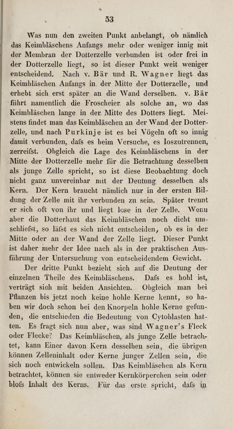 Was nun den zweiten Punkt anbelangt, ob nämlich das Keimbläschens Anfangs mehr oder weniger innig mit der Membran der Dotterzelle verbunden ist oder frei in der Dotterzelle liegt, so ist dieser Punkt weit weniger entscheidend. Nach v. Bär und R. Wagner liegt das Keimbläschen Anfangs in der Mitte der Dotterzelle, und erhebt sich erst später an die Wand derselben, v. Bär führt namentlich die Froscheier als solche an, wo das Keimbläschen lange in der Mitte des Dotters liegt. Mei¬ stens findet man das Keimbläschen an der Wand der Dotter¬ zelle, und nach Purkinje ist es bei Vögeln oft so innig damit verbunden, dals es beim Versuche, es loszutrennen, zerreifst. Obgleich die Lage des Keimbläschens in der Mitte der Dotterzelle mehr für die Betrachtung desselben als junge Zelle spricht, so ist diese Beobachtung doch nicht ganz unvereinbar mit der Deutung desselben als Kern. Der Kern braucht nämlich nur in der ersten Bil¬ dung der Zelle mit ihr verbunden zu sein. Später trennt, er sich oft von ihr und liegt lose in der Zelle. Wenn aber die Dotterhaut das Keimbläschen noch dicht um¬ schliefst, so läfst es sich nicht entscheiden, ob es in der Mitte oder an der Wand der Zelle liegt. Dieser Punkt ist daher mehr der Idee nach als in der praktischen Aus¬ führung der Untersuchung von entscheidendem Gewicht. Der dritte Punkt bezieht sich auf die Deutung der einzelnen Theile des Keimbläschens. Dafs es hohl ist, verträgt sich mit beiden Ansichten. Obgleich man bei Pflanzen bis jetzt noch keine hohle Kerne kennt, so ha¬ ben wir doch schon bei den Knorpeln holde Kerne gefun¬ den, die entschieden die Bedeutung von Cytoblasten hat¬ ten. Es fragt sich nun aber, was sind Wagner’s Fleck oder Flecke? Das Keimbläschen, als junge Zelle betraclv- tet, kann Einer davon Kern desselben sein, die übrigen können Zelleninhalt oder Kerne junger Zellen sein, die sich noch entwickeln sollen. Das Keimbläschen als Kern betrachtet, können sie entweder Kernkörperchen sein oder blofs Inhalt des Kerns. Für das erste spricht, dafs in \