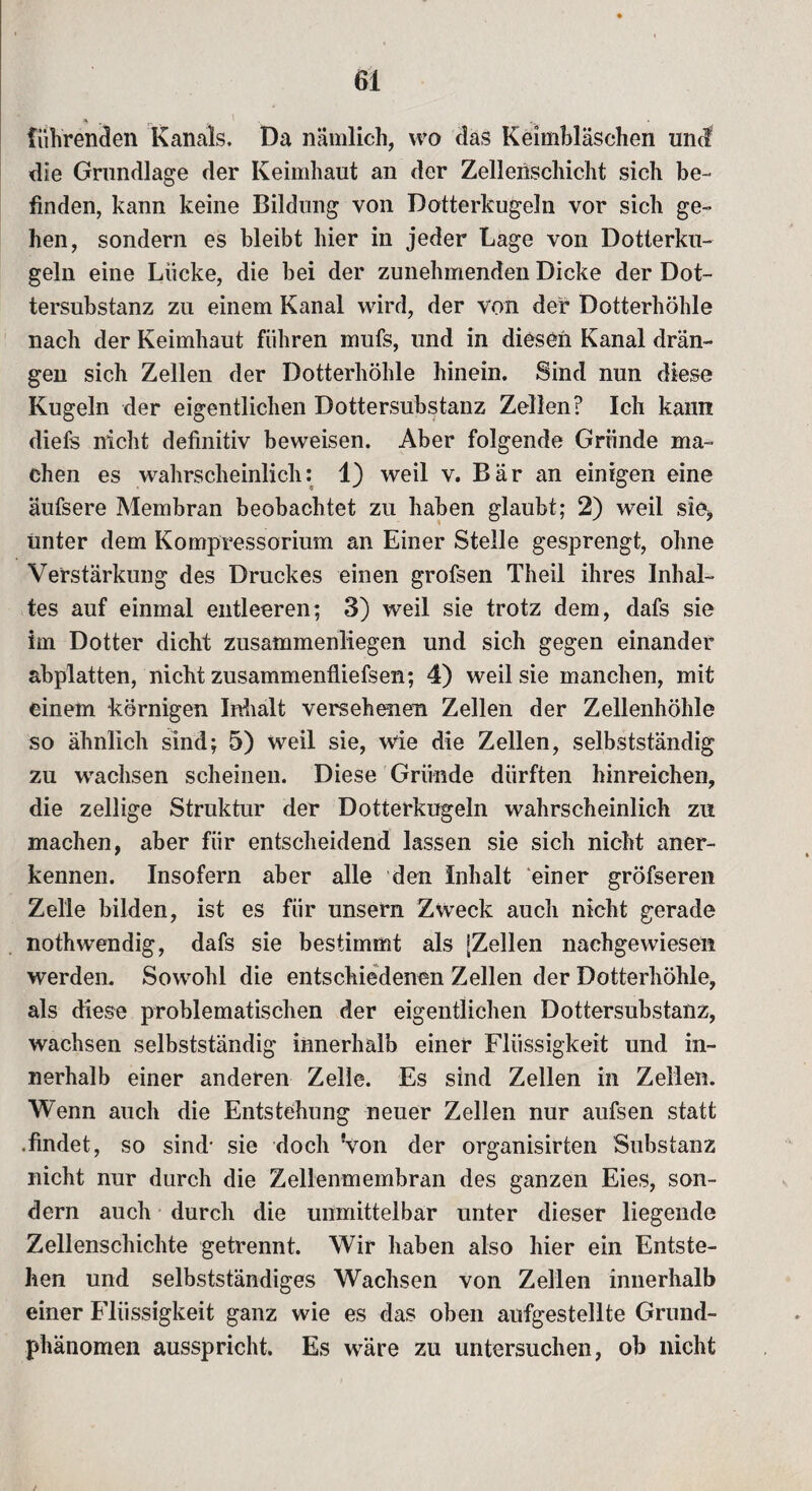 führenden Kanals. Da nämlich, wo das Keimbläschen um? die Grundlage der Keimhaut an der Zellenschicht sich be¬ finden, kann keine Bildung von Dotterkugeln vor sich ge¬ hen, sondern es bleibt hier in jeder Lage von Dotterku¬ geln eine Lücke, die bei der zunehmenden Dicke der Dot¬ tersubstanz zu einem Kanal wird, der von der Dotterhöhle nach der Keimhaut führen mufs, und in diesen Kanal drän¬ gen sich Zellen der Dotterhöhle hinein. Sind nun diese Kugeln der eigentlichen Dottersubstanz Zellen? Ich kann diefs nicht definitiv beweisen. Aber folgende Gründe ma¬ chen es wahrscheinlich: 1) weil v. Bär an einigen eine äufsere Membran beobachtet zu haben glaubt; 2) weil sie* Unter dem Kompressorium an Einer Stelle gesprengt, ohne Verstärkung des Druckes einen grofsen Theil ihres Inhal¬ tes auf einmal entleeren; 3) weil sie trotz dem, dafs sie im Dotter dicht zusammenliegen und sich gegen einander abplatten, nicht zusammenfliefsen; 4) weil sie manchen, mit einem körnigen Inhalt versehenen Zellen der Zellenhöhle so ähnlich sind; 5) weil sie, wie die Zellen, selbstständig zu wachsen scheinen. Diese Gründe dürften hinreichen, die zellige Struktur der Dotterkugeln wahrscheinlich zu machen, aber für entscheidend lassen sie sich nicht aner¬ kennen. Insofern aber alle den Inhalt einer gröfseren Zelle bilden, ist es für unsern Zweck auch nicht gerade nothwendig, dafs sie bestimmt als [Zellen nachgewiesen werden. Sowohl die entschiedenen Zellen der Dotterhöhle, als diese problematischen der eigentlichen Dottersubstanz, wachsen selbstständig innerhalb einer Flüssigkeit und in¬ nerhalb einer anderen Zelle. Es sind Zellen in Zellen. Wenn auch die Entstehung neuer Zellen nur aufsen statt .findet, so sind* sie doch Von der organisirten Substanz nicht nur durch die Zellenmembran des ganzen Eies, son¬ dern auch durch die unmittelbar unter dieser liegende Zellenschichte getrennt. Wir haben also hier ein Entste¬ hen und selbstständiges Wachsen von Zellen innerhalb einer Flüssigkeit ganz wie es das oben aufgestellte Grund¬ phänomen ausspricht. Es wäre zu untersuchen, ob nicht /