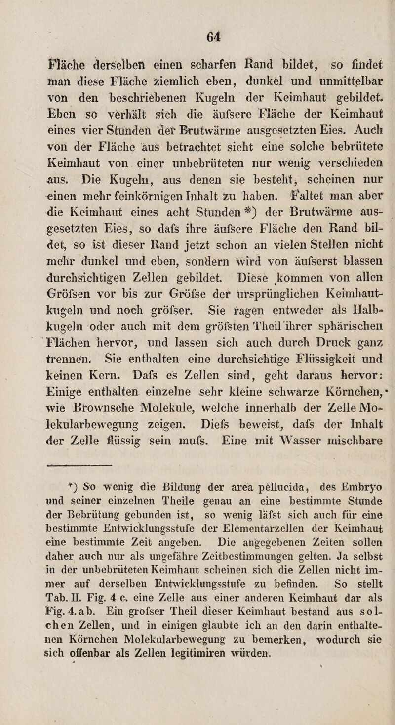 Flache derselben einen scharfen Rand bildet, so findet man diese Fläche ziemlich eben, dunkel und unmittelbar von den beschriebenen Kugeln der Keimhaut gebildet Eben so verhält sich die äufsere Fläche der Keimhaut eines vier Stunden der Brutwärme ausgesetzten Eies. Auch von der Fläche aus betrachtet sieht eine solche bebrütete Keimhaut von einer unbebriiteten nur wenig verschieden aus. Die Kugeln, aus denen sie besteht, scheinen nur einen mehr feinkörnigen Inhalt zu haben. Faltet man aber die Keimhaut eines acht Stunden *) der Brutwärme aus¬ gesetzten Eies, so dafs ihre äufsere Fläche den Rand bil¬ det, so ist dieser Rand jetzt schon an vielen Stellen nicht mehr dunkel und eben, sondern Wird von äufserst blassen durchsichtigen Zellen gebildet. Diese kommen von allen Gröfsen vor bis zur Gröfse der ursprünglichen Keimhaut¬ kugeln und noch gröfser. Sie ragen entweder als Halb¬ kugeln oder auch mit dem gröfsten Theil'ihrer sphärischen Flächen hervor, und lassen sich auch durch Druck ganz trennen. Sie enthalten eine durchsichtige Flüssigkeit und keinen Kern. Dafs es Zellen sind, geht daraus hervor: Einige enthalten einzelne sehr kleine schwarze Körnchen,* wie Brownsche Moleküle, welche innerhalb der Zelle Mo¬ lekularbewegung zeigen. Diefs beweist, dafs der Inhalt der Zelle flüssig sein mufs. Eine mit Wasser mischbare *) So wenig die Bildung der area pellucida, des Embryo und seiner einzelnen Theile genau an eine bestimmte Stunde der Bebrütung gebunden ist, so wenig läfst sich auch für eine bestimmte Entwicklungsstufe der Elementarzellen der Keimhaut eine bestimmte Zeit angeben. Die angegebenen Zeiten sollen daher auch nur als ungefähre Zeitbestimmungen gelten. Ja selbst in der unbebrüteten Keimhaut scheinen sich die Zellen nicht im¬ mer auf derselben Entwicklungsstufe zu befinden. So stellt Tab. II. Fig. 4 c. eine Zelle aus einer anderen Keimhaut dar als Fig. 4.ab. Ein grofser Theil dieser Keimhaut bestand aus sol¬ chen Zellen, und in einigen glaubte ich an den darin enthalte¬ nen Körnchen Molekularbewegung zu bemerken, wodurch sie sich offenbar als Zellen legitimiren würden.