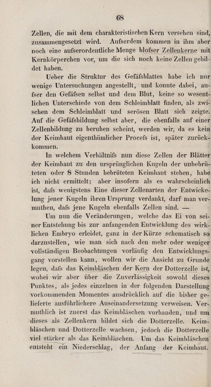 Zellen, die mit dem charakteristischen Kern versehen sind, zusammengesetzt wird. Aufserdem kommen in ihm aber noch eine aufserordentliche Menge blofser Zellenkerne mit Kernkörperchen vor, um die sich noch keine Zellen gebil¬ det haben. Lieber die Struktur des Gefäfsblattes habe ich nur wenige Untersuchungen angestellt, und konnte dabei, au- fser den Gefäfsen selbst und dem Blut, keine so wesent¬ lichen Unterschiede von dem Schleimblatt finden, als zwi¬ schen dem Schleimblatt und serösen Blatt sich zeigte. Auf die Gefafsbildung selbst aber, die ebenfalls auf einer Zellenbildung zu beruhen scheint, werden wir, da es kein der Keimhaut eigentümlicher Procefs ist, später zurück¬ kommen. In welchem Verhältnifs nun diese Zellen der Blätter der Keimhaut zu den ursprünglichen Kugeln der unbebrii- teten oder 8 Stunden bebrüteten Keimhaut stehen, habe ich nicht ermittelt; aber insofern als es wahrscheinlich ist, dafs wenigstens Eine dieser Zellenarten der Entwicke¬ lung jener Kugeln ihren Ursprung verdankt, darf man ver- muthen, dafs jene Kugeln ebenfalls Zellen sind. — Um nun die Veränderungen, welche das Ei von sei¬ ner Entstehung bis zur anfangenden Entwicklung des wirk¬ lichen Embryo erleidet, ganz in der Kürze schematisch so darzustellen, wie man sich nach den mehr oder weniger vollständigen Beobachtungen vorläufig den Entwicklungs¬ gang vorstellen kann, wollen wir die Ansicht zu Grunde legen, dafs das Keimbläschen der Kern der Dotterzelle ist, wobei wir aber über die Zuverlässigkeit sowohl dieses Punktes, als jedes einzelnen in der folgenden Darstellung vorkommenden Momentes ausdrücklich auf die bisher ge¬ lieferte ausführlichere Auseinandersetzung verweisen. Ver- muthlich ist zuerst das Keimbläschen vorhanden, und um dieses als Zellenkern bildet sich die Dotterzelle. Keim¬ bläschen und Dotterzelle wachsen, jedoch die Dotterzelle viel stärker als das Keimbläschen. Um das Keimbläschen entsteht ein Niederschlag, der Anfang der Keimhaut.