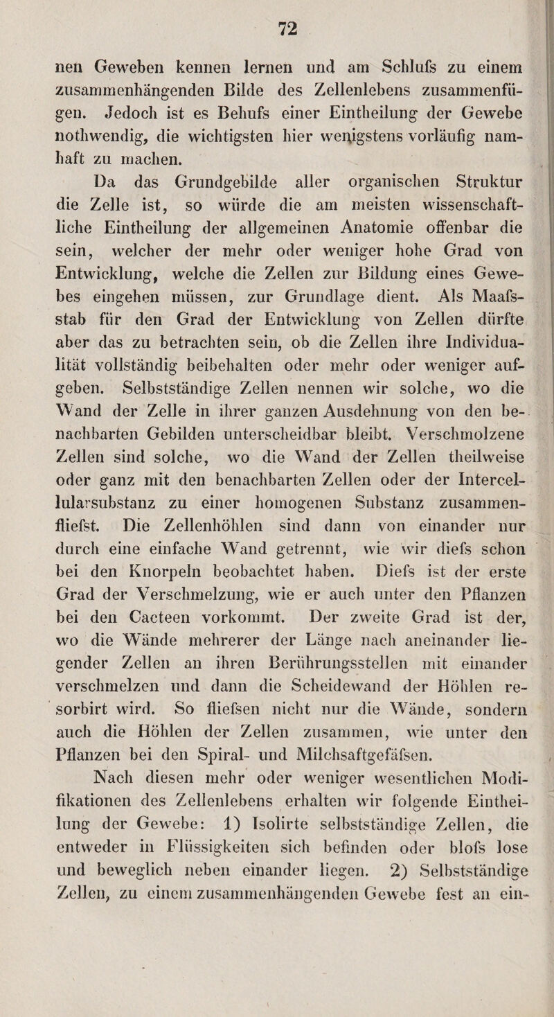 nen Geweben kennen lernen und am Schlufs zu einem zusammenhängenden Bilde des Zellenlebens zusammenfü¬ gen. Jedoch ist es Behufs einer Eintheilung der Gewebe nothwendig, die wichtigsten hier wenigstens vorläufig nam¬ haft zu machen. Da das Grundgebilde aller organischen Struktur die Zelle ist, so würde die am meisten wissenschaft¬ liche Eintheilung der allgemeinen Anatomie offenbar die sein, welcher der mehr oder weniger hohe Grad von Entwicklung, welche die Zellen zur Bildung eines Gewe¬ bes eingehen müssen, zur Grundlage dient. Als Maafs- stab für den Grad der Entwicklung von Zellen dürfte aber das zu betrachten sein, ob die Zellen ihre Individua¬ lität vollständig beibehaiten oder mehr oder weniger auf¬ geben. Selbstständige Zellen nennen wir solche, wo die Wand der Zelle in ihrer ganzen Ausdehnung von den be¬ nachbarten Gebilden unterscheidbar bleibt. Verschmolzene Zellen sind solche, wo die Wand der Zellen theilweise oder ganz mit den benachbarten Zellen oder der Intercel¬ lularsubstanz zu einer homogenen Substanz zusammen- fliefst. Die Zellenhöhlen sind dann von einander nur durch eine einfache W^and getrennt, wie wir diefs schon bei den Knorpeln beobachtet haben. Diefs ist der erste Grad der Verschmelzung, wie er auch unter den Pflanzen bei den Cacteen vorkommt. Der zweite Grad ist der, wo die Wände mehrerer der Länge nach aneinander lie¬ gender Zellen an ihren Berührungsstellen mit einander verschmelzen und dann die Scheidewand der Höhlen re- sorbirt wird. So fliefsen nicht nur die Wände, sondern auch die Höhlen der Zellen zusammen, wie unter den Pflanzen bei den Spiral- und Milchsaftgefäfsen. Nach diesen mehr oder weniger wesentlichen Modi¬ fikationen des Zellenlebens erhalten wir folgende Einthei¬ lung der Gewebe: 1) Isolirte selbstständige Zellen, die entweder in Flüssigkeiten sich befinden oder blofs lose und beweglich neben einander liegen. 2) Selbstständige Zellen, zu einem zusammenhängenden Gewebe fest an ein-