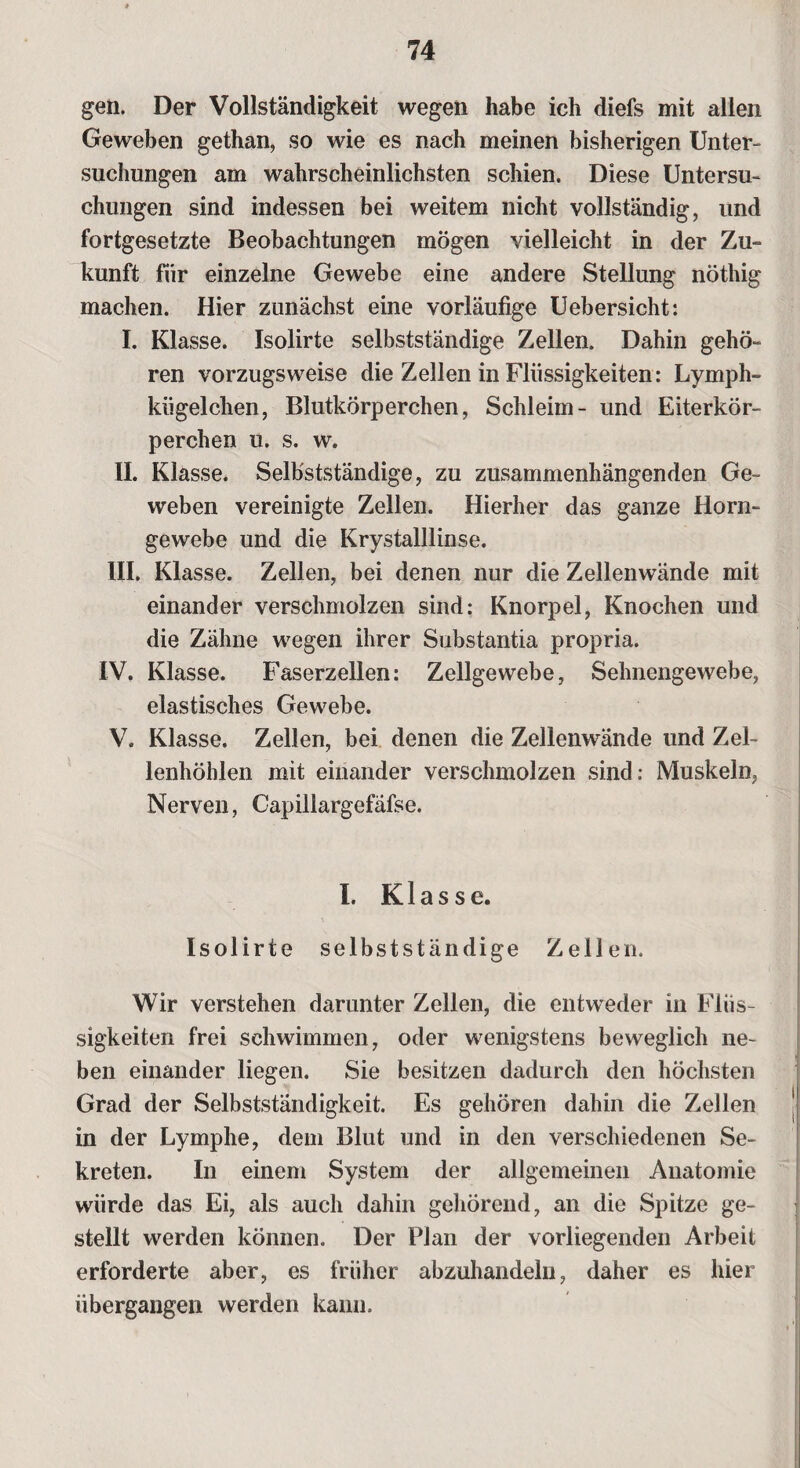 gen. Der Vollständigkeit wegen habe ich diefs mit allen Geweben gethan, so wie es nach meinen bisherigen Unter¬ suchungen am wahrscheinlichsten schien. Diese Untersu¬ chungen sind indessen bei weitem nicht vollständig, und fortgesetzte Beobachtungen mögen vielleicht in der Zu¬ kunft für einzelne Gewebe eine andere Stellung nöthig machen. Hier zunächst eine vorläufige Uebersicht: I. Klasse. Isolirte selbstständige Zellen. Dahin gehö¬ ren vorzugsweise die Zellen in Flüssigkeiten: Lymph- kiigelclien, Blutkörperchen, Schleim- und Eiterkör¬ perchen u. s. w. II. Klasse. Selbstständige, zu zusammenhängenden Ge¬ weben vereinigte Zellen. Hierher das ganze Horn¬ gewebe und die Krystalllinse. III. Klasse. Zellen, bei denen nur die Zellenwände mit einander verschmolzen sind: Knorpel, Knochen und die Zähne wegen ihrer Substantia propria. IV. Klasse. Faserzellen: Zellgewebe, Sehnengewebe, elastisches Gewebe. V. Klasse. Zellen, bei denen die Zellenwände und Zel¬ lenhöhlen mit einander verschmolzen sind: Muskeln, Nerven, Capillargefäfse. I. Klasse. Isolirte selbstständige Zellen. Wir verstehen darunter Zellen, die entweder in Flüs¬ sigkeiten frei schwimmen, oder wenigstens beweglich ne¬ ben einander liegen. Sie besitzen dadurch den höchsten Grad der Selbstständigkeit. Es gehören dahin die Zellen in der Lymphe, dem Blut und in den verschiedenen Se¬ kreten. In einem System der allgemeinen Anatomie würde das Ei, als auch dahin gehörend, an die Spitze ge¬ stellt werden können. Der Plan der vorliegenden Arbeit erforderte aber, es früher abzuhandeln, daher es hier übergangen werden kann.