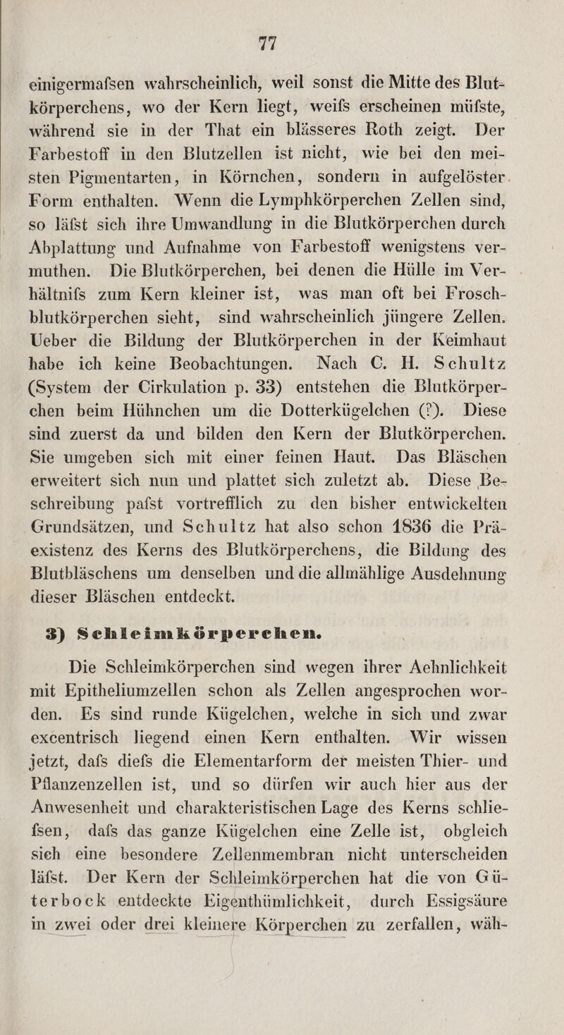 einigermafsen wahrscheinlich, weil sonst die Mitte des Blut¬ körperchens, wo der Kern liegt, weifs erscheinen miifste, während sie in der That ein blässeres Roth zeigt. Der Farbestoff in den Blutzellen ist nicht, wie bei den mei¬ sten Pigmentarten, in Körnchen, sondern in aufgelöster Form enthalten. Wenn die Lymphkörperchen Zellen sind, so läfst sich ihre Umwandlung in die Blutkörperchen durch Abplattung und Aufnahme von Farbestoff wenigstens ver- muthen. Die Blutkörperchen, bei denen die Hülle im Ver- hältnifs zum Kern kleiner ist, was man oft bei Frosch¬ blutkörperchen sieht, sind wahrscheinlich jüngere Zellen. Ueber die Bildung der Blutkörperchen in der Keimhaut habe ich keine Beobachtungen. Nach C. H. Schultz (System der Cirkulation p. 33) entstehen die Blutkörper¬ chen beim Hühnchen um die Dotterkügelchen (?). Diese sind zuerst da und bilden den Kern der Blutkörperchen. Sie umgeben sich mit einer feinen Haut. Das Bläschen erweitert sich nun und plattet sich zuletzt ab. Diese Be¬ schreibung pafst vortrefflich zu den bisher entwickelten Grundsätzen, und Schultz hat also schon 1836 die Prä¬ existenz des Kerns des Blutkörperchens, die Bildung des Blutbläschens um denselben und die allmählige Ausdehnung dieser Bläschen entdeckt. 3) Sehleimhörperclien. Die Schleimkörperchen sind wegen ihrer Aehnlichkeit mit Epitheliumzeilen schon als Zellen angesprochen wor¬ den. Es sind runde Kügelchen, welche in sich und zwar excentrisch liegend einen Kern enthalten. Wir wissen jetzt, dafs diefs die Elementarform der meisten Thier- und Pflanzenzellen ist, und so dürfen wir auch hier aus der Anwesenheit und charakteristischen Lage des Kerns schlie- fsen, dafs das ganze Kügelchen eine Zelle ist, obgleich sich eine besondere Zellenmembran nicht unterscheiden läfst. Der Kern der Schleimkörperchen hat die von Gü¬ ter bock entdeckte Eigenthümlichkeit, durch Essigsäure in zwei oder drei kleinere Körperchen zu zerfallen, wäh- . j /