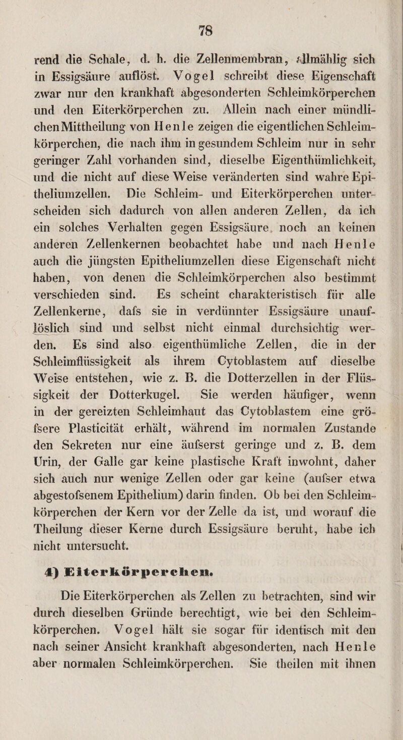 rend die Schale, d. h. die Zellenmembran, fjlmählig sich in Essigsäure auflöst Vogel schreibt diese Eigenschaft zwar nur den krankhaft abgesonderten Schleimkörperchen und den Eiterkörperchen zu. Allein nach einer mündli¬ chen Mittheilung von Henle zeigen die eigentlichen Schleim¬ körperchen, die nach ihm in gesundem Schleim nur in sehr geringer Zahl vorhanden sind, dieselbe Eigenthiimlichkeit, und die nicht auf diese Weise veränderten sind wahre Epi- theliumzellen. Die Schleim- und Eiterkörperchen unter¬ scheiden sich dadurch von allen anderen Zellen, da ich ein solches Verhalten gegen Essigsäure noch an keinen anderen Zellenkernen beobachtet habe und nach Henle auch die jüngsten Epitheliumzellen diese Eigenschaft nicht haben, von denen die Schleimkörperchen also bestimmt verschieden sind. Es scheint charakteristisch für alle Zellenkerne, dafs sie in verdünnter Essigsäure unauf¬ löslich sind und selbst nicht einmal durchsichtig wer¬ den. Es sind also eigenthiimliche Zellen, die in der Schleimflüssigkeit als ihrem Cytoblastem auf dieselbe Weise entstehen, wie z. B. die Dotterzellen in der Flüs¬ sigkeit der Dotterkugel. Sie werden häufiger, wenn in der gereizten Schleimhaut das Cytoblastem eine grö- fsere Plasticität erhält, während im normalen Zustande den Sekreten nur eine äufserst geringe und z. B. dem Urin, der Galle gar keine plastische Kraft in wohnt, daher sich auch nur wenige Zellen oder gar keine (aufser etwa abgestofsenem Epithelium) darin finden. Ob bei den Schleim¬ körperchen der Kern vor der Zelle da ist, und worauf die Theilung dieser Kerne durch Essigsäure beruht, habe ich nicht untersucht. 4) üiterkörpcrelicn. Die Eiterkörperchen als Zellen zu betrachten, sind wir durch dieselben Gründe berechtigt, wie bei den Schleim¬ körperchen. Vogel hält sie sogar für identisch mit den nach seiner Ansicht krankhaft abgesonderten, nach Henle aber normalen Schleimkörperchen. Sie theilen mit ihnen