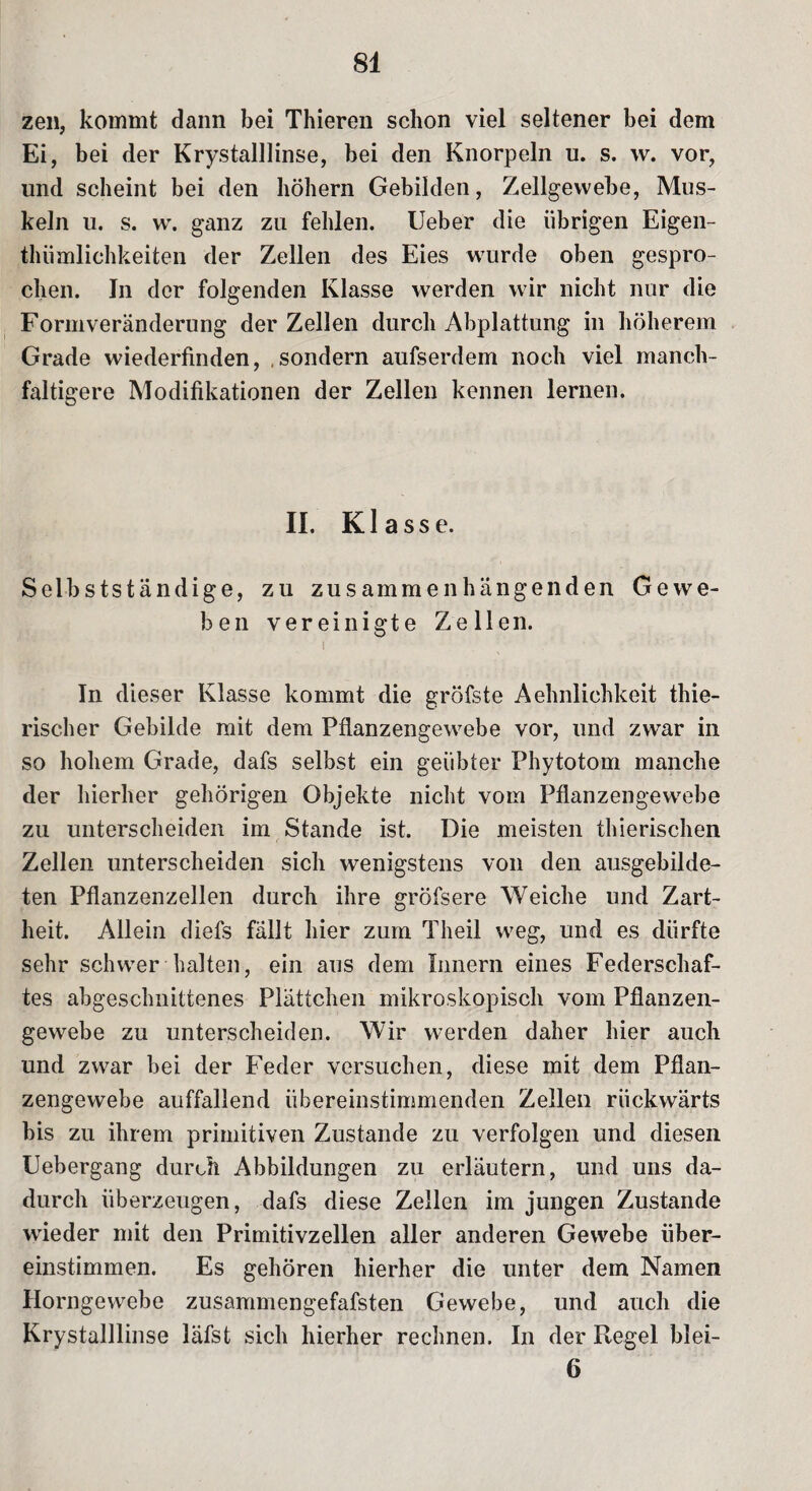 zen, kommt dann bei Thieren schon viel seltener bei dem Ei, bei der Krystalllinse, bei den Knorpeln u. s. w. vor, und scheint bei den hohem Gebilden, Zellgewebe, Mus¬ keln u. s. w. ganz zu fehlen, lieber die übrigen Eigen- thiimlichkeiten der Zellen des Eies wurde oben gespro¬ chen. In der folgenden Klasse werden wir nicht nur die Formveränderung der Zellen durch Abplattung in höherem Grade wiederfinden, .sondern aufserdem noch viel manch- faltigere Modifikationen der Zellen kennen lernen. II. Klasse. Selbstständige, zu zusammenhängenden Gewe¬ ben vereinigte Zellen. i In dieser Klasse kommt die gröfste Aehnlichkeit thie- rischer Gebilde mit dem Pflanzengewebe vor, und zwar in so hohem Grade, dafs selbst ein geübter Fhytotom manche der hierher gehörigen Objekte nicht vom Pflanzengewebe zu unterscheiden im Stande ist. Die meisten thierischen Zellen unterscheiden sich wenigstens von den ausgebilde¬ ten Pflanzenzellen durch ihre gröfsere Weiche und Zart¬ heit. Allein diefs fällt liier zum Theil weg, und es dürfte sehr schwer halten, ein aus dem Innern eines Federschaf¬ tes abgeschnittenes Plättchen mikroskopisch vom Pflanzen¬ gewebe zu unterscheiden. Wir werden daher hier auch und zwar bei der Feder versuchen, diese mit dem Pflan¬ zengewebe auffallend übereinstimmenden Zellen rückwärts bis zu ihrem primitiven Zustande zu verfolgen und diesen Uebergang durch Abbildungen zu erläutern, und uns da¬ durch überzeugen, dafs diese Zellen im jungen Zustande wieder mit den Primitivzellen aller anderen Gewebe über¬ einstimmen. Es gehören hierher die unter dem Namen Horngewebe zusammengefafsten Gewebe, und auch die Krystalllinse läfst sich hierher rechnen. In der Regel blei- 6