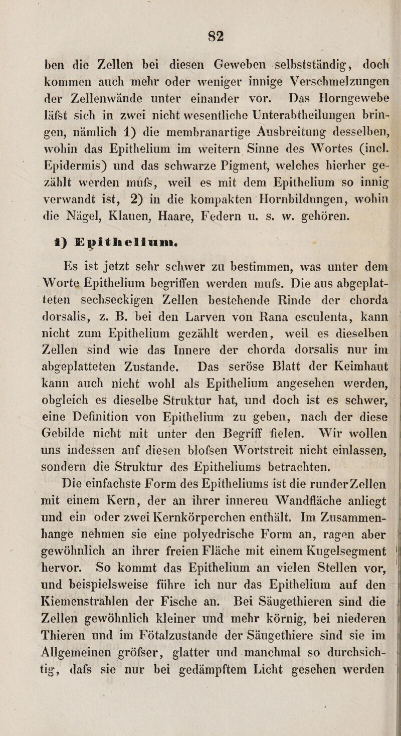 ben die Zellen bei diesen Geweben selbstständig, doch kommen auch mehr oder weniger innige Verschmelzungen der Zellenwände unter einander vor. Das Horngewebe latst sich in zwei nicht wesentliche Unterabtheilungen brin¬ gen, nämlich 1) die membranartige Ausbreitung desselben, wohin das Epithelium im weitern Sinne des Wortes (incl. Epidermis) und das schwarze Pigment, welches hierher ge¬ zählt werden mufs, weil es mit dem Epithelium so innig verwandt ist, 2) in die kompakten Hornbildungen, wohin die Nägel, Klauen, Haare, Federn u. s. w. gehören. 1) D|)itlieliuin, Es ist jetzt sehr schwer zu bestimmen, was unter dem Worte Epithelium begriffen werden mufs. Die aus abgeplat¬ teten sechseckigen Zellen bestehende Rinde der chorda dorsalis, z. B. bei den Larven von Rana esculenta, kann nicht zum Epithelium gezählt werden, weil es dieselben Zellen sind wie das Innere der chorda dorsalis nur im abgeplatteten Zustande. Das seröse Blatt der Keimhaut kann auch nicht wohl als Epithelium angesehen werden, obgleich es dieselbe Struktur hat, und doch ist es schwer, eine Deffnition von Epithelium zu geben, nach der diese Gebilde nicht mit unter den Begriff fielen. Wir wollen uns indessen auf diesen blofsen Wortstreit nicht einlassen, sondern die Struktur des Epitheliums betrachten. Die einfachste Form des Epitheliums ist die runder Zellen mit einem Kern, der an ihrer innereu Wandfläche anliegt und ein oder zwei Kernkörperchen enthält. Im Zusammen¬ hänge nehmen sie eine polyedrische Form an, ragen aber gewöhnlich an ihrer freien Fläche mit einem Kugelsegment 1 hervor. So kommt das Epithelium an vielen Stellen vor, und beispielsweise führe ich nur das Epithelium auf den Kiemenstrahlen der Fische an. Bei Säugethieren sind die Zellen gewöhnlich kleiner und mehr körnig, bei niederen Thieren und im Fötalzustande der Säugethiere sind sie im Allgemeinen gröfser, glatter und manchmal so durchsich¬ tig, dafs sie nur bei gedämpftem Licht gesehen werden