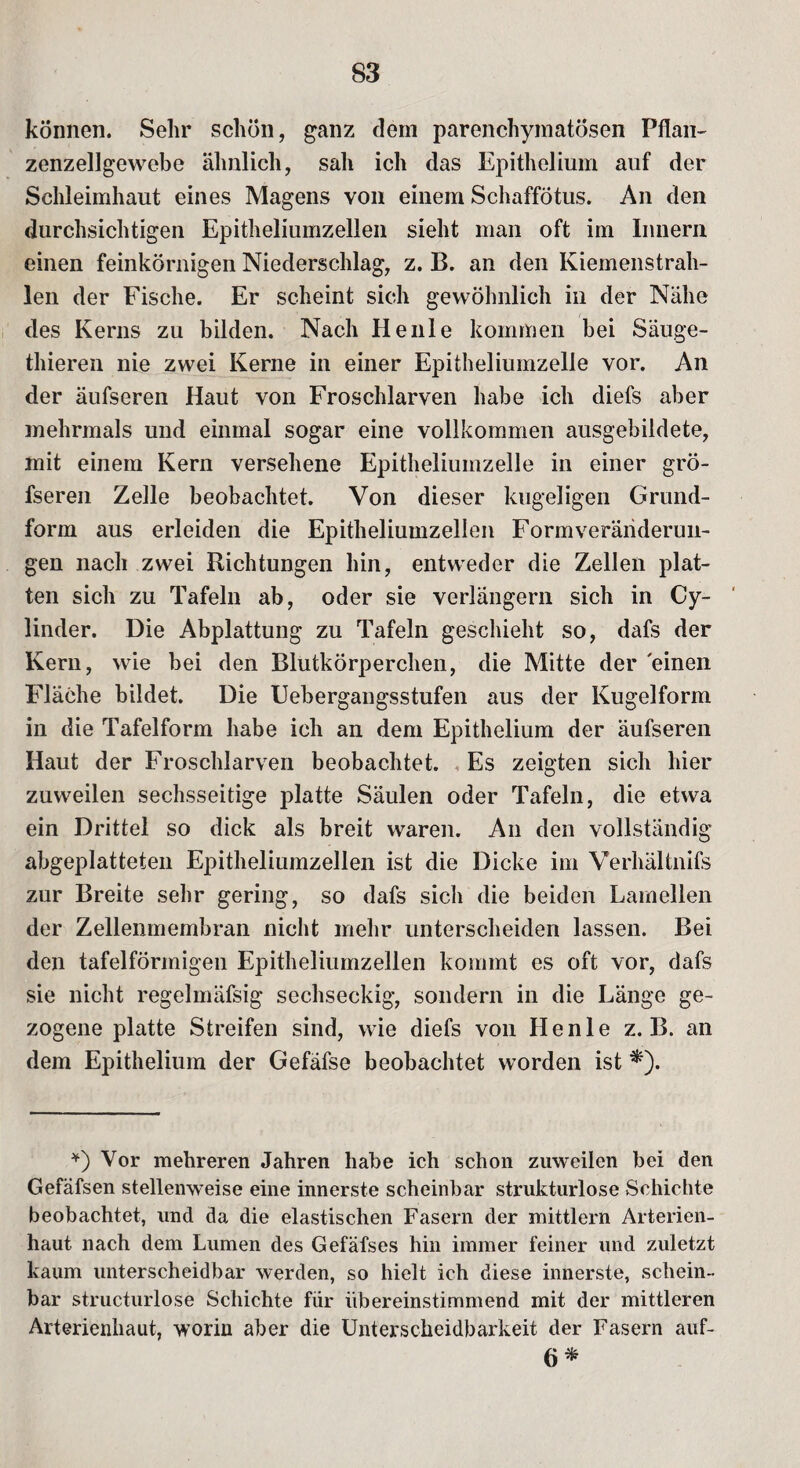 können. Sehr schön, ganz dem parenchymatösen Pflan- zenzellgewebe ähnlich, sah ich das Epithelium auf der Schleimhaut eines Magens von einem Schaffötus. An den durchsichtigen Epitheliumzellen sieht man oft im Innern einen feinkörnigen Niederschlag, z. B. an den Kiemenstrah¬ len der Fische. Er scheint sich gewöhnlich in der Nähe des Kerns zu bilden. Nach Heule kommen bei Säuge- thieren nie zwei Kerne in einer Epitheliumzelle vor. An der äufseren Haut von Froschlarven habe ich diefs aber mehrmals und einmal sogar eine vollkommen ausgebildete, mit einem Kern versehene Epitheliumzelle in einer grö- fseren Zelle beobachtet. Von dieser kugeligen Grund¬ form aus erleiden die Epitheliumzellen Form Veränderun¬ gen nach zwei Richtungen hin, entweder die Zellen plat¬ ten sich zu Tafeln ab, oder sie verlängern sich in Cy- linder. Die Abplattung zu Tafeln geschieht so, dafs der Kern, wie bei den Blutkörperchen, die Mitte der einen Fläche bildet. Die Uebergangsstufen aus der Kugelform in die Tafelform habe ich an dem Epithelium der äufseren Haut der Froschlarven beobachtet. Es zeigten sich hier zuweilen sechsseitige platte Säulen oder Tafeln, die etwa ein Drittel so dick als breit waren. An den vollständig abgeplatteten Epitheliumzellen ist die Dicke im Verhältnis zur Breite sehr gering, so dafs sich die beiden Lamellen der Zellenmembran nicht mehr unterscheiden lassen. Bei den tafelförmigen Epitheliumzellen kommt es oft vor, dafs sie nicht regelmäfsig sechseckig, sondern in die Länge ge¬ zogene platte Streifen sind, wie diefs von Ilenle z. B. an dem Epithelium der Gefäfse beobachtet worden ist *). *) Vor mehreren Jahren habe ich schon zuweilen bei den Gefäfsen stellenweise eine innerste scheinbar strukturlose Schichte beobachtet, und da die elastischen Fasern der mittlern Arterien¬ haut nach dem Lumen des Gefäfses hin immer feiner und zuletzt kaum unterscheidbar werden, so hielt ich diese innerste, schein¬ bar structurlose Schichte für übereinstimmend mit der mittleren Arterienhaut, worin aber die Unterscheidbarkeit der Fasern auf- 6*