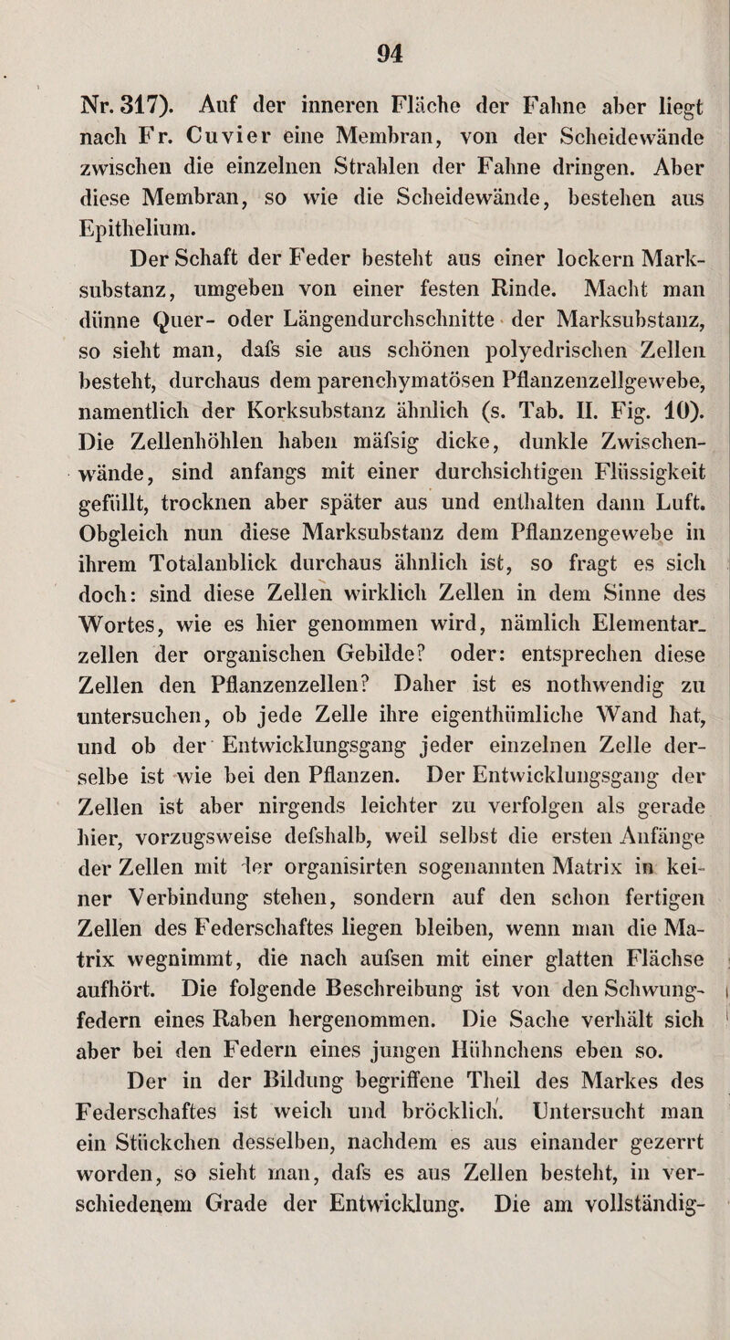 Nr. 317). Auf der inneren Fläche der Fahne aber liegt nach Fr. Cu vier eine Membran, von der Scheidewände zwischen die einzelnen Strahlen der Fahne dringen. Aber diese Membran, so wie die Scheidewände, bestehen aus Epithelium. Der Schaft der Feder besteht aus einer lockern Mark¬ substanz, umgeben von einer festen Rinde. Macht man dünne Quer- oder Längendurchschnitte der Marksubstanz, so sieht man, dafs sie aus schönen polyedrischen Zellen besteht, durchaus dem parenchymatösen Pflanzenzellgewebe, namentlich der Korksubstanz ähnlich (s. Tab. II. Fig. 10). Die Zellenhöhlen haben mäfsig dicke, dunkle Zwischen¬ wände, sind anfangs mit einer durchsichtigen Flüssigkeit gefüllt, trocknen aber später aus und enthalten dann Luft. Obgleich nun diese Marksubstanz dem Pflanzengewebe in ihrem Totalanblick durchaus ähnlich ist, so fragt es sich doch: sind diese Zellen wirklich Zellen in dem Sinne des Wortes, wie es hier genommen wird, nämlich Elementar, zellen der organischen Gebilde? oder: entsprechen diese Zellen den Pflanzenzellen? Daher ist es nothwendig zu untersuchen, ob jede Zelle ihre eigenthümliehe Wand hat, und ob der Entwicklungsgang jeder einzelnen Zelle der¬ selbe ist wie bei den Pflanzen. Der Entwicklungsgang der Zellen ist aber nirgends leichter zu verfolgen als gerade hier, vorzugsweise defshalb, weil selbst die ersten Anfänge der Zellen mit äer organisirten sogenannten Matrix in kei¬ ner Verbindung stehen, sondern auf den schon fertigen Zellen des Federschaftes liegen bleiben, wenn man die Ma¬ trix wegnimmt, die nach aufsen mit einer glatten Flachse aufhört. Die folgende Beschreibung ist von den Schwung- i federn eines Raben hergenommen. Die Sache verhält sich aber bei den Federn eines jungen Hühnchens eben so. Der in der Bildung begriffene Theil des Markes des Federschaftes ist weich und bröcklich. Entersucht man ein Stückchen desselben, nachdem es aus einander gezerrt worden, so sieht man, dafs es aus Zellen besteht, in ver¬ schiedenem Grade der Entwicklung. Die am vollständig-