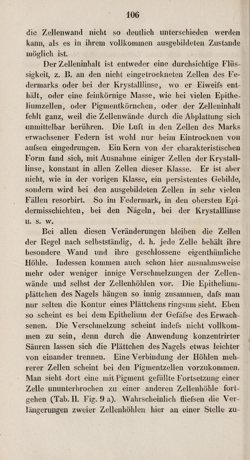 die Zellenwand nicht so deutlich unterschieden werden kann, als es in ihrem vollkommen ausgebildeten Zustande möglich ist. Der Zelleninhalt ist entweder eine durchsichtige Flüs¬ sigkeit, z. B. an den nicht eingetrockneten Zellen des Fe» dermarks oder bei der Krystalllinse, wo er Eiweifs ent¬ hält, oder eine feinkörnige Masse, wie bei vielen Epithe- liumzellen, oder Pigmentkörnchen, oder der Zelleninhalt fehlt ganz, weil die Zellenwände durch die Abplattung sich unmittelbar berühren. Die Luft in den Zellen des Marks erwachsener Federn ist wohl nur beim Eintrocknen von aufsen eingedrungen. Ein Kern von der charakteristischen Form fand sich, mit Ausnahme einiger Zeilen der Krystall¬ linse, konstant in allen Zellen dieser Klasse. Er ist aber nicht, wie in der vorigen Klasse, ein persistentes Gebilde, sondern wird bei den ausgebildeten Zellen in sehr vielen Fällen resorbirt. So im Federmark, in den obersten Epi- dermisschichten, bei den Nägeln, bei der Krystalllinse u. s. w. Bei allen diesen Veränderungen bleiben die Zollen der Regel nach selbstständig, d. h. jede Zelle behält ihre besondere Wand und ihre geschlossene eigenthümliche Höhle. Indessen kommen auch schon hier ausnahmsweise mehr oder weniger innige Verschmelzungen der Zellen¬ wände und selbst der Zellenhöhlen vor. Die Epithelium- plättchen des Nagels hängen so innig zusammen, dafs man nur selten die Kontur eines Plättchens ringsum sieht. Eben so scheint es bei dem Epithelium der Gefäfse des Erwach¬ senen. Die Verschmelzung scheint indefs nicht vollkom¬ men zu sein, denn durch die Anwendung konzentrirter Säuren lassen sich die Plättchen des Nagels etwas leichter | von einander trennen. Eine Verbindung der Höhlen meh¬ rerer Zellen scheint bei den Pigmentzellen vorzukommen. Man sieht dort eine mit Pigment gefüllte Fortsetzung einer Zelle ununterbrochen zu einer anderen Zellenhöhle fort- gehen (Tab. II. Fig. 9 a). Wahrscheinlich fliefsen die Ver¬ längerungen zweier Zellenhöhlen hier an einer Stelle zu-