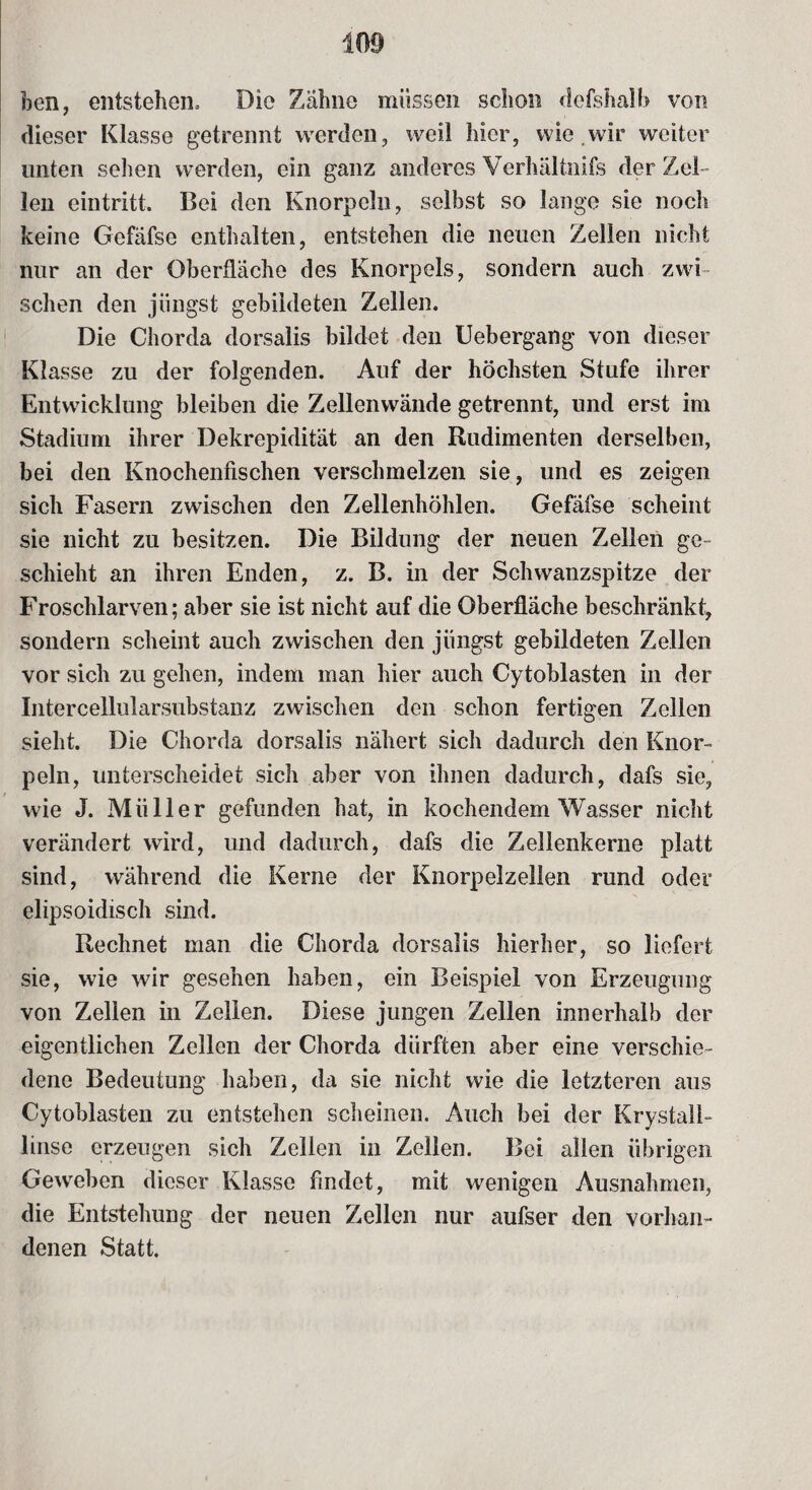 ben, entstehen» Die Zähne müssen schon dcfshalb von dieser Klasse getrennt werden, weil hier, wie wir weiter unten sehen werden, ein ganz anderes Verhältnis der Zel¬ len eintritt. Bei den Knorpeln, selbst so lange sie noch keine Gefäfse enthalten, entstehen die neuen Zellen nicht nur an der Oberfläche des Knorpels, sondern auch zwi sehen den jüngst gebildeten Zellen. Die Chorda dorsalis bildet den Uebergang* von dieser Klasse zu der folgenden. Auf der höchsten Stufe ihrer Entwicklung bleiben die Zellenwände getrennt, und erst im Stadium ihrer Dekrepidität an den Rudimenten derselben, bei den Knochenfischen verschmelzen sie, und es zeigen sich Fasern zwischen den Zellenhöhlen. Gefäfse scheint sie nicht zu besitzen. Die Bildung der neuen Zellen ge¬ schieht an ihren Enden, z. B. in der Schwanzspitze der Froschlarven; aber sie ist nicht auf die Oberfläche beschränkt, sondern scheint auch zwischen den jüngst gebildeten Zellen vor sich zu gehen, indem man hier auch Cytoblasten in der Intercellularsubstanz zwischen den schon fertigen Zellen sieht. Die Chorda dorsalis nähert sich dadurch den Knor¬ peln, unterscheidet sich aber von ihnen dadurch, dafs sie, wie J. Müller gefunden hat, in kochendem Wasser nicht verändert wird, und dadurch, dafs die Zellenkerne platt sind, während die Kerne der Knorpelzellen rund oder elipsoidisch sind. Rechnet man die Chorda dorsalis hierher, so liefert sie, wie wir gesehen haben, ein Beispiel von Erzeugung von Zellen in Zellen. Diese jungen Zellen innerhalb der eigentlichen Zellen der Chorda dürften aber eine verschie¬ dene Bedeutung haben, da sie nicht wie die letzteren aus Cytoblasten zu entstehen scheinen. Auch bei der Krystall- linse erzeugen sich Zellen in Zellen. Bei allen übrigen Geweben dieser Klasse findet, mit wenigen Ausnahmen, die Entstehung der neuen Zellen nur aufser den vorhan¬ denen Statt.