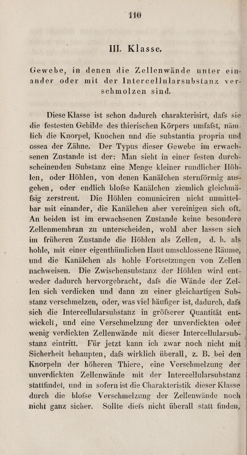 III. Klasse. Gewebe, in denen die Zellenwände unter ein¬ ander oder mit der Intercellularsubstanz ver¬ schmolzen sind. Diese Klasse ist schon dadurch charakterisirt, dafs sie die festesten Gebilde des thierischen Körpers umfafst, näm¬ lich die Knorpel, Knochen und die substantia propria und ossea der Zähne. Der Typus dieser Gewebe im erwach¬ senen Zustande ist der: Man sieht in einer festen durch¬ scheinenden Substanz eine Menge kleiner rundlicher Höh¬ len, oder Höhlen, von denen Kanälchen sternförmig aus¬ gehen , oder endlich blofse Kanälchen ziemlich gleichmä- fsig zerstreut. Die Höhlen comuniciren nicht unmittel¬ bar mit einander, die Kanälchen aber vereinigen sich oft. An beiden ist im erwachsenen Zustande keine besondere Zellenmembran zu unterscheiden, wohl aber lassen sich im früheren Zustande die Höhlen als Zellen, d. h. als hohle, mit einer eigenthümiichen Haut umschlossene Räume, und die Kanälchen als hohle Fortsetzungen von Zellen nachweisen. Die Zwischensubstanz der Höhlen wird ent¬ weder dadurch hervorgebracht, dafs die Wände der Zel¬ len sich verdicken und dann zu einer gleichartigen Sub¬ stanz verschmelzen, oder, was viel häufiger ist, dadurch, dafs sich die Intercellularsubstanz in gröfserer Quantität ent¬ wickelt, und eine Verschmelzung der unverdickten oder wenig verdickten Zellenwände mit dieser Intercellularsub¬ stanz eintritt. Für jetzt kann ich zwar noch nicht mit f Sicherheit behaupten, dafs wirklich überall, z. B. bei den Knorpeln der höheren Thiere, eine Verschmelzung der unverdickten Zellenwände mit der Intercellularsubstanz stattfindet, und in sofern ist die Charakteristik dieser Klasse durch die blofse Verschmelzung der Zeilenwände noch nicht ganz sicher. Sollte diefs nicht überall statt finden.