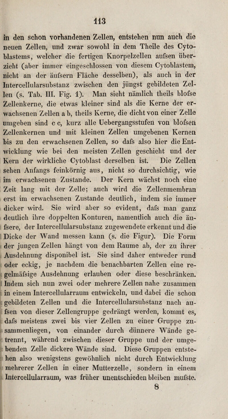 in den schon vorhandenen Zellen, entstehen nun auch die neuen Zellen, und zwar sowohl in dem Theile des Cyto- blastems, welcher die fertigen Knorpelzellen aufsen über¬ zieht (aber immer eingeschlossen von diesem Cytoblastem, nicht an der äufsern Fläche desselben), als auch in der Intercellularsubstanz zwischen den jüngst gebildeten Zel¬ len (s. Tab. III. Fig. 1). Man sieht nämlich theils blofse Zellenkerne, die etwas kleiner sind als die Kerne der er¬ wachsenen Zellen a b, theils Kerne, die dicht von einer Zelle umgeben sind c c, kurz alle Uebergangsstufeü von blofseft Zellenkernen und mit kleinen Zellen umgebenen Kernen bis zu den erwachsenen Zellen, so dafs also hier die Ent¬ wicklung wie bei den meisten Zellen geschieht und der Kern der wirkliche Cytoblast derselben ist. Die Zellen sehen Anfangs feinkörnig aus, nicht so durchsichtig, wie im erwachsenen Zustande. Der Kern wächst noch eine Zeit lang mit der Zelle; auch wird die Zellenmembran erst im erwachsenen Zustande deutlich, indem sie immer dicker wird. Sie wird aber so evident, dafs man ganz deutlich ihre doppelten Konturen, namentlich auch die äu- fsere, der Intercellularsubstanz zugewendete erkennt und die Dicke der Wand messen kann (s. die Figur). Die Form der jungen Zellen hängt von dem Raume ab, der zu ihrer Ausdehnung disponibel ist. Sie sind daher entweder rund oder eckig, je nachdem die benachbarten Zellen eine re- gelmäfsige Ausdehnung erlauben oder diese beschränken. Indem sich nun zwei oder mehrere Zellen nahe zusammen in einem Intercellularraum entwickeln, und dabei die schon gebildeten Zellen und die Intercellularsubstanz nach au¬ fsen von dieser Zellengruppe gedrängt werden, kommt es, dafs meistens zwei bis vier Zellen zu einer Gruppe zu¬ sammenliegen, von einander durch dünnere Wände ge¬ trennt, während zwischen dieser Gruppe und der umge¬ benden Zelle dickere Wände sind. Diese Gruppen entste¬ hen also wenigstens gewöhnlich nicht durch Entwicklung mehrerer Zellen in einer Mutterzelle, sondern in einem Intercellularraum, was früher unentschieden bleiben mufste. 8