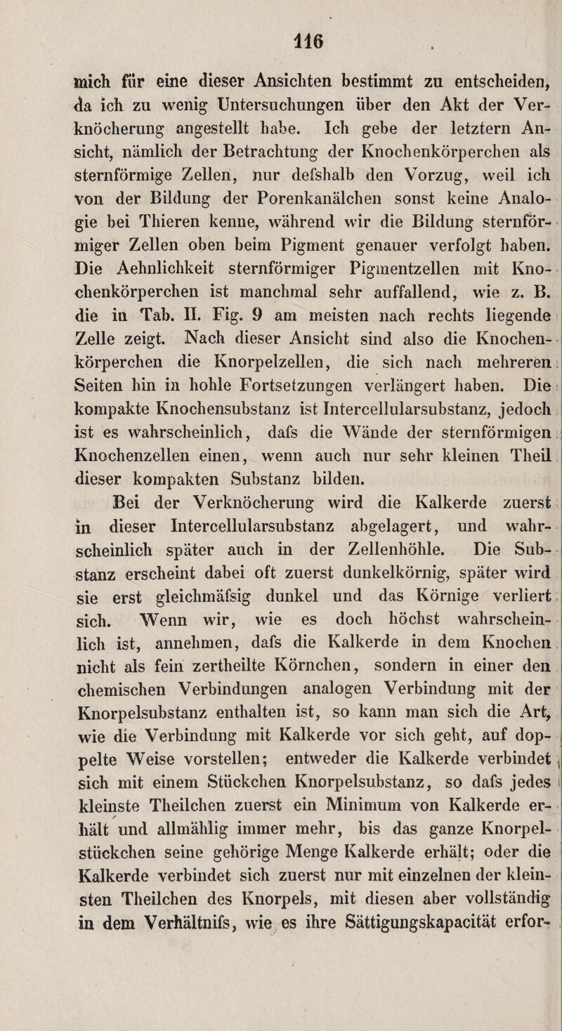 mich für eine dieser Ansichten bestimmt zu entscheiden, da ich zu wenig Untersuchungen über den Akt der Ver¬ knöcherung angestellt habe. Ich gebe der letztem An¬ sicht, nämlich der Betrachtung der Knochenkörperchen als sternförmige Zellen, nur defshalb den Vorzug, weil ich von der Bildung der Porenkanälchen sonst keine Analo¬ gie bei Thieren kenne, während wir die Bildung sternför¬ miger Zellen oben beim Pigment genauer verfolgt haben. Die Aehnlichkeit sternförmiger Pigmentzellen mit Kno¬ chenkörperchen ist manchmal sehr auffallend, wie z. B. die in Tab. II. Fig. 9 am meisten nach rechts liegende Zelle zeigt. Nach dieser Ansicht sind also die Knochen¬ körperchen die Knorpelzellen, die sich nach mehreren Seiten hin in hohle Fortsetzungen verlängert haben. Die kompakte Knochensubstanz ist Intercellularsubstanz, jedoch ist es wahrscheinlich, dafs die Wände der sternförmigen Knochenzellen einen, wenn auch nur sehr kleinen Theil dieser kompakten Substanz bilden. Bei der Verknöcherung wird die Kalkerde zuerst in dieser Intercellularsubstanz abgelagert, und wahr¬ scheinlich später auch in der Zellenhöhle. Die Sub¬ stanz erscheint dabei oft zuerst dunkelkörnig, später wird sie erst gleichmäfsig dunkel und das Körnige verliert sich. Wenn wir, wie es doch höchst wahrschein¬ lich ist, annehmen, dafs die Kalkerde in dem Knochen nicht als fein zertheilte Körnchen, sondern in einer den chemischen Verbindungen analogen Verbindung mit der Knorpelsubstanz enthalten ist, so kann man sich die Art, i wie die Verbindung mit Kalkerde vor sich geht, auf dop¬ pelte Weise vorstellen; entweder die Kalkerde verbindet , sich mit einem Stückchen Knorpelsubstanz, so dafs jedes i kleinste Theilchen zuerst ein Minimum von Kalkerde er- / hält und allmählig immer mehr, bis das ganze Knorpel¬ stückchen seine gehörige Menge Kalkerde erhält; oder die Kalkerde verbindet sich zuerst nur mit einzelnen der klein¬ sten Theilchen des Knorpels, mit diesen aber vollständig in dem Verhältnifs, wie es ihre Sättigungskapacität erfor-
