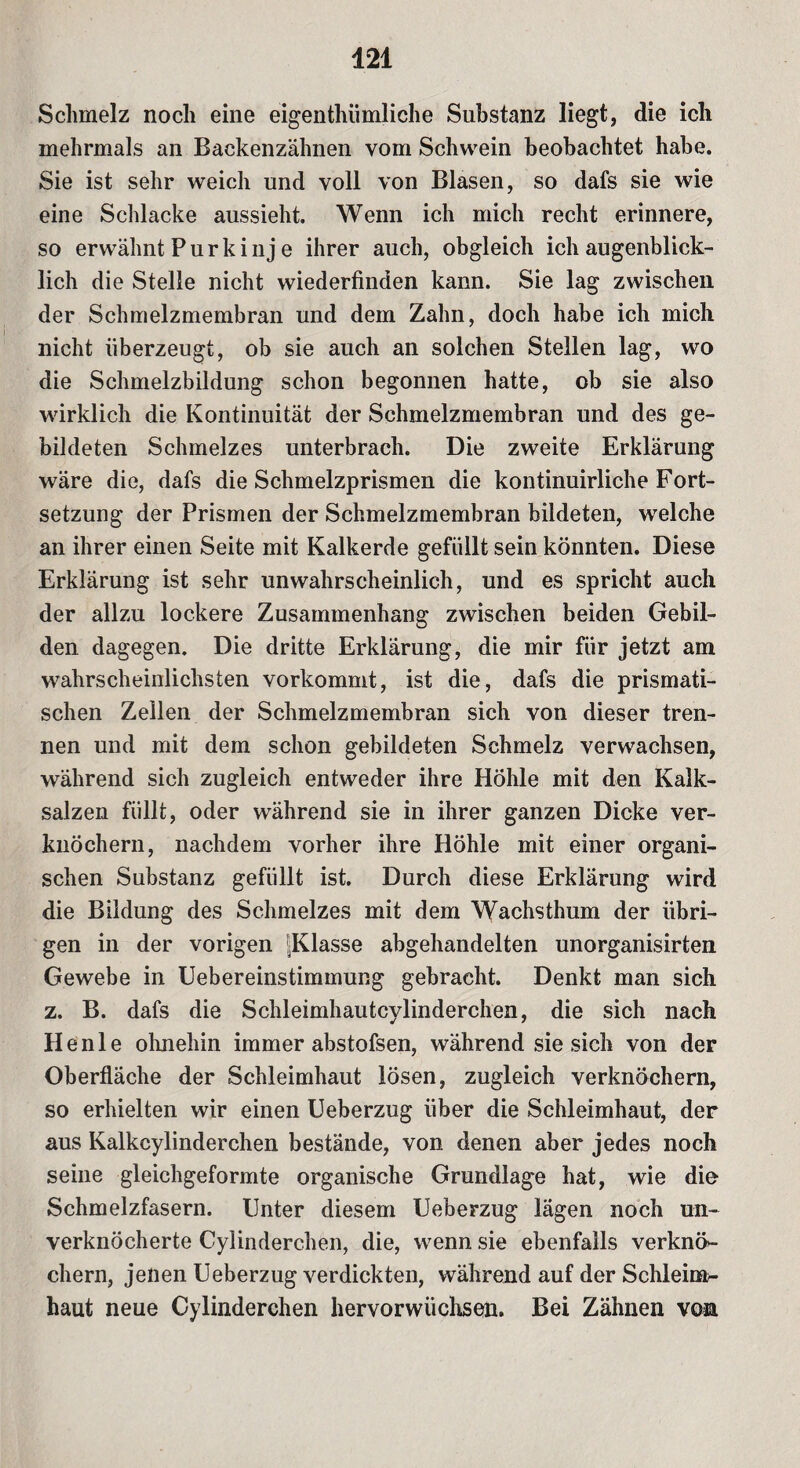 421 Schmelz noch eine eigenthümliche Substanz liegt, die ich mehrmals an Backenzähnen vom Schwein beobachtet habe. Sie ist sehr weich und voll von Blasen, so dafs sie wie eine Schlacke aussieht. Wenn ich mich recht erinnere, so erwähnt Purk inj e ihrer auch, obgleich ich augenblick¬ lich die Stelle nicht wiederfinden kann. Sie lag zwischen der Schmelzmembran und dem Zahn, doch habe ich mich nicht überzeugt, ob sie auch an solchen Stellen lag, wo die Schmelzbildung schon begonnen hatte, ob sie also wirklich die Kontinuität der Schmelzmembran und des ge¬ bildeten Schmelzes unterbrach. Die zweite Erklärung wäre die, dafs die Schmelzprismen die kontinuirliche Fort¬ setzung der Prismen der Schmelzmembran bildeten, welche an ihrer einen Seite mit Kalkerde gefüllt sein könnten. Diese Erklärung ist sehr unwahrscheinlich, und es spricht auch der allzu lockere Zusammenhang zwischen beiden Gebil¬ den dagegen. Die dritte Erklärung, die mir für jetzt am wahrscheinlichsten vorkommt, ist die, dafs die prismati¬ schen Zellen der Schmelzmembran sich von dieser tren¬ nen und mit dem schon gebildeten Schmelz verwachsen, während sich zugleich entweder ihre Höhle mit den Kalk¬ salzen füllt, oder während sie in ihrer ganzen Dicke ver¬ knöchern, nachdem vorher ihre Höhle mit einer organi¬ schen Substanz gefüllt ist. Durch diese Erklärung wird die Bildung des Schmelzes mit dem Wachsthum der übri¬ gen in der vorigen ^Klasse abgehandelten unorganisirten Gewebe in Uebereinstimmung gebracht. Denkt man sich z. B. dafs die Schleimhautcylinderchen, die sich nach H e n 1 e ohnehin immer abstofsen, während sie sich von der Oberfläche der Schleimhaut lösen, zugleich verknöchern, so erhielten wir einen Ueberzug über die Schleimhaut, der aus Kalkcylinderchen bestände, von denen aber jedes noch seine gleichgeformte organische Grundlage hat, wie die Schmelzfasern. Unter diesem Ueberzug lägen noch un- verknöcherte Cylinderchen, die, wenn sie ebenfalls verknö¬ chern, jenen Ueberzug verdickten, während auf der Schleinr- haut neue Cylinderchen hervorwüchsen. Bei Zähnen von