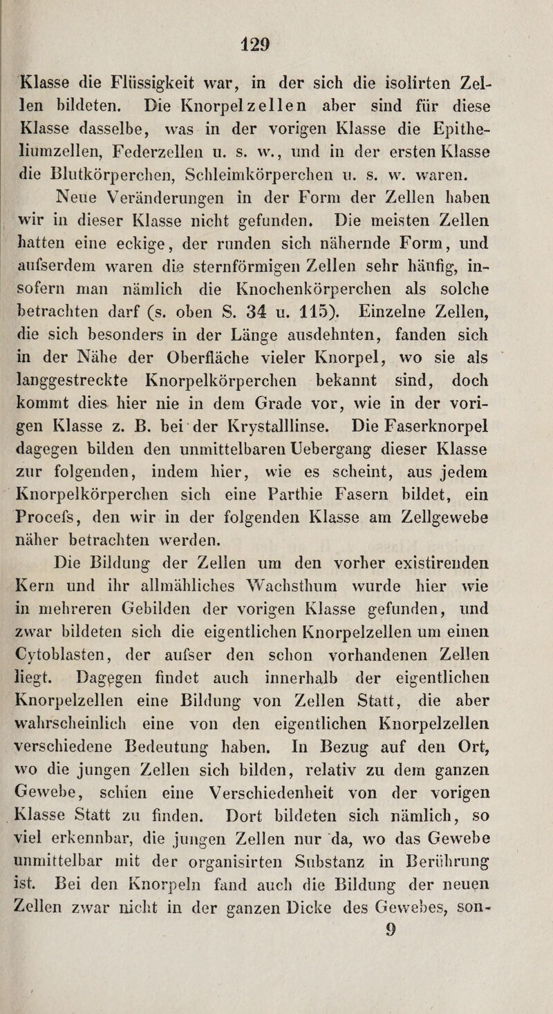 Klasse die Flüssigkeit war, in der sich die isolirten Zel¬ len bildeten. Die Knorpel zellen aber sind für diese Klasse dasselbe, was in der vorigen Klasse die Epithe- liumzellen, Federzellen u. s. w., und in der ersten Klasse die Blutkörperchen, Schleimkörperchen u. s. w. waren. Neue Veränderungen in der Form der Zellen haben wir in dieser Klasse nicht gefunden. Die meisten Zellen hatten eine eckige, der runden sich nähernde Form, und aufserdem waren die sternförmigen Zellen sehr hänfig, in¬ sofern man nämlich die Knochenkörperchen als solche betrachten darf (s. oben S. 34 u. 115). Einzelne Zellen, die sich besonders in der Länge ausdehnten, fanden sich in der Nähe der Oberfläche vieler Knorpel, wo sie als langgestreckte Knorpelkörperchen bekannt sind, doch kommt dies hier nie in dem Grade vor, wie in der vori¬ gen Klasse z. B. bei der Krystalllinse. Die Faserknorpel dagegen bilden den unmittelbaren Uebergang dieser Klasse zur folgenden, indem liier, wie es scheint, aus jedem Knorpelkörperchen sich eine Parthie Fasern bildet, ein Procefs, den wir in der folgenden Klasse am Zellgewebe näher betrachten werden. Die Bildung der Zellen um den vorher existirenden Kern und ihr allmähliches Wachsthum wurde hier wie in mehreren Gebilden der vorigen Klasse gefunden, und zwar bildeten sich die eigentlichen Knorpelzellen um einen Cytoblasten, der aufser den schon vorhandenen Zellen liegt. Dagegen findet auch innerhalb der eigentlichen Knorpelzellen eine Bildung von Zellen Statt, die aber wahrscheinlich eine von den eigentlichen Knorpelzellen verschiedene Bedeutung haben. In Bezug auf den Ort, wo die jungen Zellen sich bilden, relativ zu dem ganzen Gewebe, schien eine Verschiedenheit von der vorigen Klasse Statt zu finden. Dort bildeten sich nämlich, so viel erkennbar, die jungen Zellen nur da, wo das Gewebe unmittelbar mit der organisirten Substanz in Berührung ist. Bei den Knorpeln fand auch die Bildung der neuen Zellen zwar nicht in der ganzen Dicke des Gewebes, son- 9