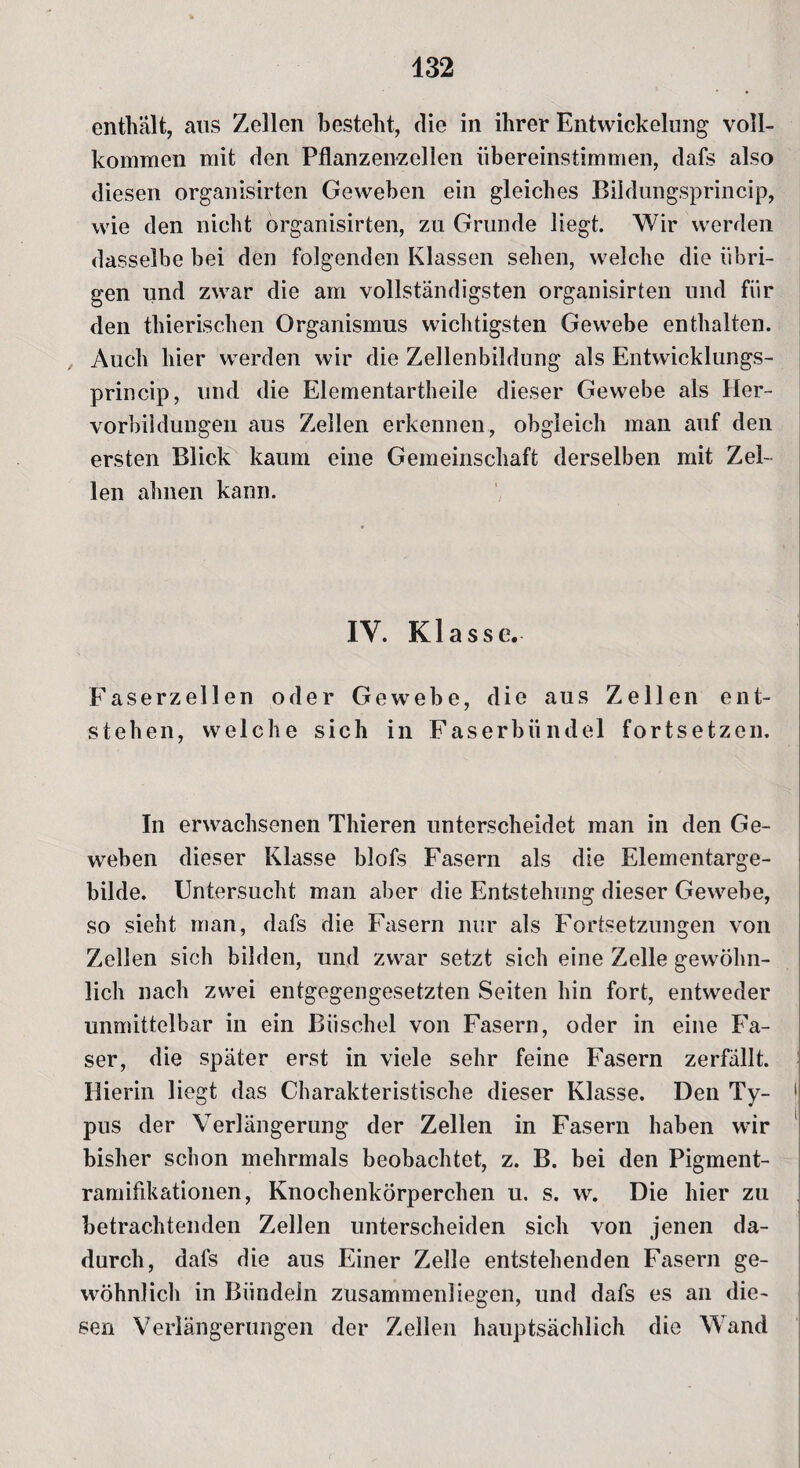 enthält, aus Zellen besteht, die in ihrer Entwickelung voll¬ kommen mit den Pflanzenzellen übereinstimmen, dafs also diesen organisirten Geweben ein gleiches Bildungsprincip, wie den nicht organisirten, zu Grunde liegt. Wir werden dasselbe bei den folgenden Klassen sehen, welche die übri¬ gen und zwar die am vollständigsten organisirten und für den thierischen Organismus wichtigsten Gewebe enthalten. Auch hier werden wir die Zellenbildung als Entwicklungs- princip, und die Elementartheile dieser Gewebe als Her¬ vorbildungen aus Zellen erkennen, obgleich man auf den ersten Blick kaum eine Gemeinschaft derselben mit Zel¬ len ahnen kann. IY. Klasse. Faserzellen oder Gewebe, die aus Zellen ent¬ stehen, welche sich in Faserbündel fortsetzen. In erwachsenen Thieren unterscheidet man in den Ge¬ weben dieser Klasse blofs Fasern als die Elementarge¬ bilde. Untersucht man aber die Entstehung dieser Gewebe, so sieht man, dafs die Fasern nur als Fortsetzungen von Zellen sich bilden, und zwar setzt sich eine Zelle gewöhn¬ lich nach zwei entgegengesetzten Seiten hin fort, entweder unmittelbar in ein Büschel von Fasern, oder in eine Fa¬ ser, die später erst in viele sehr feine Fasern zerfällt. Hierin liegt das Charakteristische dieser Klasse. Den Ty- 1 T # j pus der Verlängerung der Zellen in Fasern haben wir bisher schon mehrmals beobachtet, z. B. bei den Pigment- ramifikationen, Knochenkörperchen u. s. w. Die hier zu betrachtenden Zellen unterscheiden sich von jenen da¬ durch, dafs die aus Einer Zelle entstehenden Fasern ge¬ wöhnlich in Bündeln zusammen!iegen, und dafs es an die¬ sen Verlängerungen der Zellen hauptsächlich die Wand