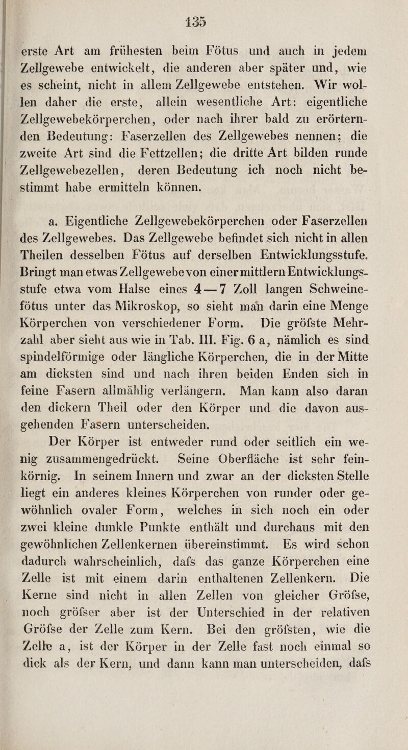 erste Art am frühesten beim Fötus und auch in jedem Zellgewebe entwickelt, die anderen aber später und, wie es scheint, nicht in allem Zellgewebe entstehen. Wir wol¬ len daher die erste, allein wesentliche Art: eigentliche Zellgewebekörperchen, oder nach ihrer bald zu erörtern¬ den Bedeutung: Faserzellen des Zellgewebes nennen; die zweite Art sind die Fettzellen; die dritte Art bilden runde Zellgewebezellen, deren Bedeutung ich noch nicht be¬ stimmt habe ermitteln können. a. Eigentliche Zellgewebekörperchen oder Faserzellen des Zellgewebes. Das Zellgewebe befindet sich nicht in allen Theilen desselben Fötus auf derselben Entwicklungsstufe. Bringt man etwas Zellgewebe von einer mittlern Entwicklungs¬ stufe etwa vom Halse eines 4 — 7 Zoll langen Schweine¬ fötus unter das Mikroskop, so sieht man darin eine Menge Körperchen von verschiedener Form. Die gröfste Mehr¬ zahl aber sieht aus wie in Tab. III. Fig. 6 a, nämlich es sind spindelförmige oder längliche Körperchen, die in der Mitte am dicksten sind und nach ihren beiden Enden sich in feine Fasern allmählig verlängern. Man kann also daran den dickem Theil oder den Körper und die davon aus¬ gehenden Fasern unterscheiden. Der Körper ist entweder rund oder seitlich ein we¬ nig zusammengedrückt. Seine Oberfläche ist sehr fein¬ körnig. In seinem Innern und zwar an der dicksten Stelle liegt ein anderes kleines Körperchen von runder oder ge¬ wöhnlich ovaler Form, welches in sich noch ein oder zwei kleine dunkle Funkte enthält und durchaus mit den gewöhnlichen Zellenkernen iibereinstimmt. Es wird schon dadurch wahrscheinlich, dafs das ganze Körperchen eine Zelle ist mit einem darin enthaltenen Zellenkern. Die Kerne sind nicht in allen Zellen von gleicher GrÖfse, noch gröfser aber ist der Unterschied in der relativen Gröfse der Zelle zum Kern. Bei den gröfsten, wie die Zelle a, ist der Körper in der Zelle fast noch einmal so dick als der Kern, und dann kann man unterscheiden, dafs