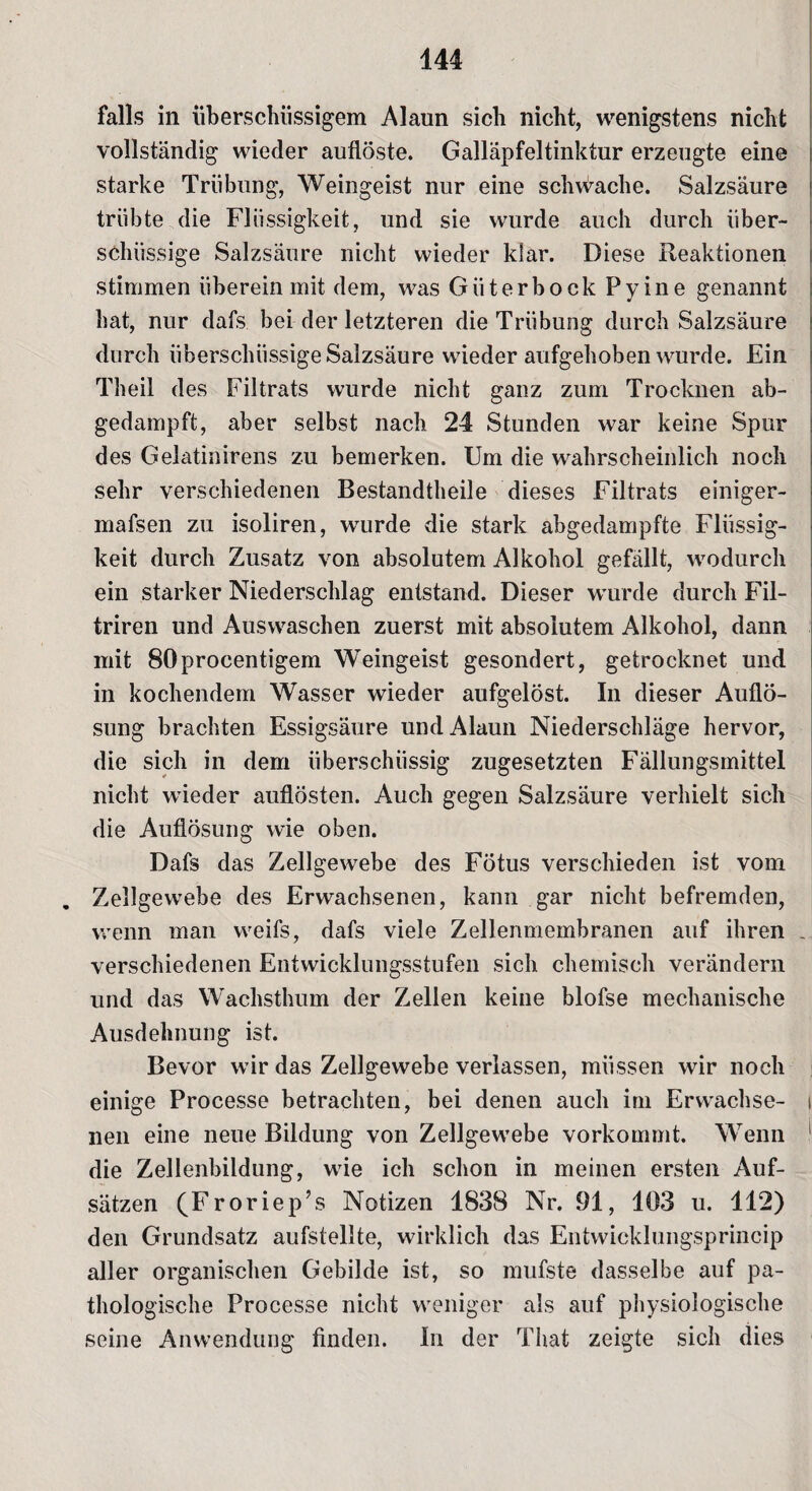 falls in überschüssigem Alaun sich nicht, wenigstens nicht vollständig wieder auflöste. Galläpfeltinktur erzeugte eine starke Trübung, Weingeist nur eine schwache. Salzsäure trübte die Flüssigkeit, und sie wurde auch durch über¬ schüssige Salzsäure nicht wieder klar. Diese Reaktionen stimmen überein mit dem, was Güterbock Pyine genannt hat, nur dafs bei der letzteren die Trübung durch Salzsäure durch überschüssige Salzsäure wieder aufgehoben wurde. Ein Theil des Filtrats wurde nicht ganz zum Trocknen ab¬ gedampft, aber selbst nach 24 Stunden war keine Spur des Gelatinirens zu bemerken. Um die wahrscheinlich noch sehr verschiedenen Bestandteile dieses Filtrats einiger- mafsen zu isoliren, wurde die stark abgedampfte Flüssig¬ keit durch Zusatz von absolutem Alkohol gefällt, wodurch ein starker Niederschlag entstand. Dieser wurde durch Fil- triren und Auswaschen zuerst mit absolutem Alkohol, dann mit 80procentigem Weingeist gesondert, getrocknet und in kochendem Wasser wieder aufgelöst. In dieser Auflö¬ sung brachten Essigsäure und Alaun Niederschläge hervor, die sich in dem überschüssig zugesetzten Fällungsmittel nicht wieder auflösten. Auch gegen Salzsäure verhielt sich die Auflösung wie oben. Dafs das Zellgewebe des Fötus verschieden ist vom Zellgewebe des Erwachsenen, kann gar nicht befremden, wenn man weifs, dafs viele Zellenmembranen auf ihren J verschiedenen Entwicklungsstufen sich chemisch verändern und das Wachsthum der Zellen keine blofse mechanische Ausdehnung ist. Bevor wir das Zellgewebe verlassen, müssen wir noch einige Processe betrachten, bei denen auch im Erwachse- i neu eine neue Bildung von Zellgewebe vorkommt. Wenn 1 die Zellenbildung, wie ich schon in meinen ersten Auf¬ sätzen (Froriep’s Notizen 1838 Nr. 91, 103 u. 112) den Grundsatz aufstellte, wirklich das Entwicklungsprincip aller organischen Gebilde ist, so mufste dasselbe auf pa¬ thologische Processe nicht weniger als auf physiologische seine Anwendung finden. In der That zeigte sich dies