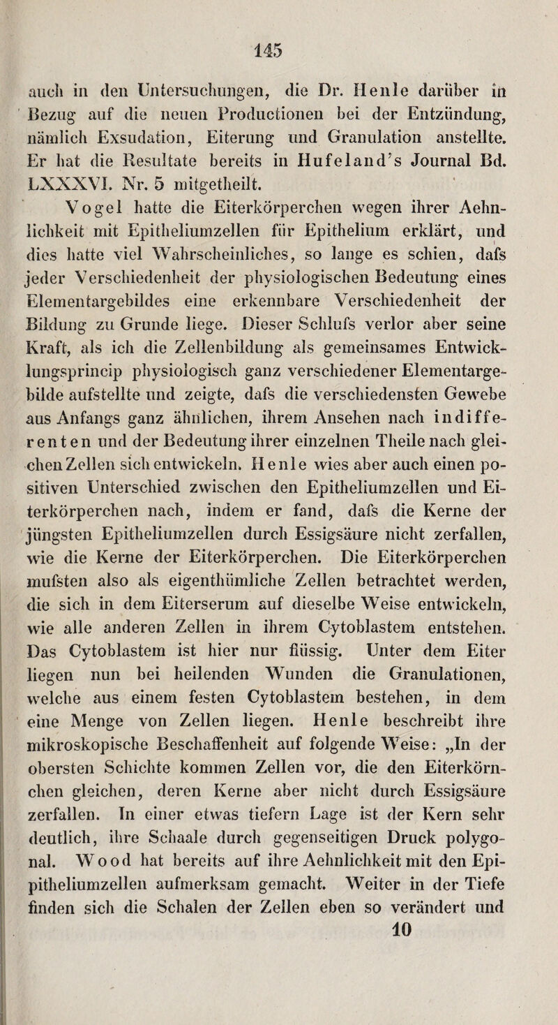 auch in den Untersuchungen, die Dr. Heule darüber in Bezug auf die neuen Productionen bei der Entzündung, nämlich Exsudation, Eiterung und Granulation anstellte. Er hat die Resultate bereits in Hufeland’s Journal Bd. LXXXVI. Nr. 5 mitgetheilt. Vogel hatte die Eiterkörperchen wegen ihrer Aehn- lichkeit mit Epitheliumzellen für Epithelium erklärt, und dies hatte viel Wahrscheinliches, so lange es schien, dafs jeder Verschiedenheit der physiologischen Bedeutung eines Elementargebildes eine erkennbare Verschiedenheit der Bildung zu Grunde liege. Dieser Schlufs verlor aber seine Kraft, als ich die Zellenbildung als gemeinsames Entwick- lungsprincip physiologisch ganz verschiedener Elementarge¬ bilde aufstellte und zeigte, dafs die verschiedensten Gewebe aus Anfangs ganz ähnlichen, ihrem Ansehen nach indiffe¬ renten und der Bedeutung ihrer einzelnen Theilenaeh glei¬ chen Zellen sich entwickeln. He nie wies aber auch einen po¬ sitiven Unterschied zwischen den Epitheliumzellen und Ei¬ terkörperchen nach, indem er fand, dafs die Kerne der jüngsten Epitheliumzellen durch Essigsäure nicht zerfallen, wie die Kerne der Eiterkörperchen. Die Eiterkörperchen mufsten also als eigentluimliche Zellen betrachtet werden, die sich in dem Eiterserum auf dieselbe Weise entwickeln, wie alle anderen Zellen in ihrem Gytoblastem entstehen. Das Gytoblastem ist hier nur flüssig. Unter dem Eiter liegen nun bei heilenden Wunden die Granulationen, welche aus einem festen Gytoblastem bestehen, in dem eine Menge von Zellen liegen. He nie beschreibt ihre mikroskopische Beschaffenheit auf folgende Weise: „In der obersten Schichte kommen Zellen vor, die den Eiterkörn¬ chen gleichen, deren Kerne aber nicht durch Essigsäure zerfallen. In einer etwas tiefem Lage ist der Kern sehr deutlich, ihre Schaale durch gegenseitigen Druck polygo¬ nal. W ood hat bereits auf ihre Aehnlichkeit mit den Epi¬ pitheliumzellen aufmerksam gemacht. Weiter in der Tiefe finden sich die Schalen der Zellen eben so verändert und 40