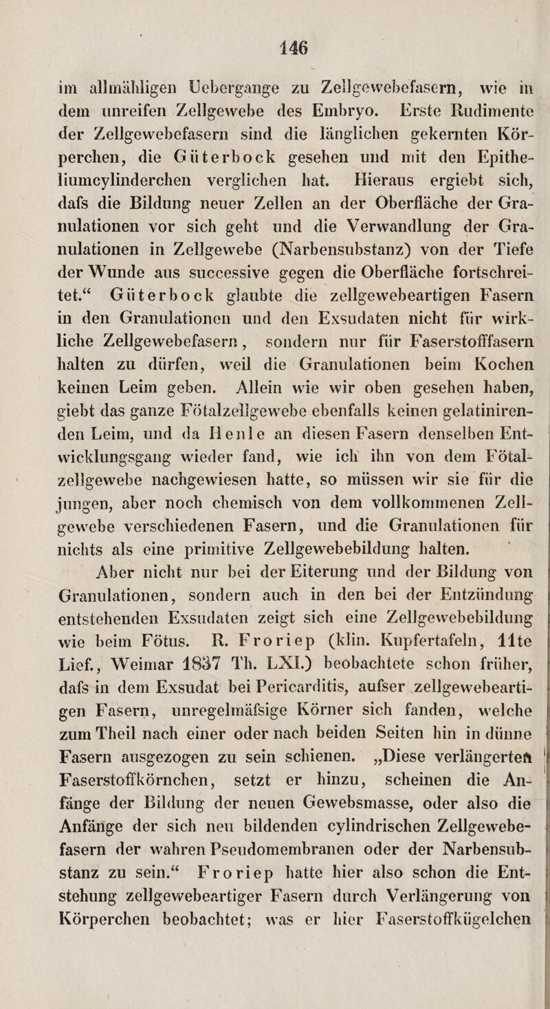 im allmähligen Eebergange zu Zellgewebefasern, wie in dem unreifen Zellgewebe des Embryo. Erste Rudimente der Zellgewebefasern sind die länglichen gekernten Kör¬ perchen, die Güterbock gesehen und mit den Epithe- liumcylinderchen verglichen hat. Hieraus ergiebt sich, dafs die Bildung neuer Zellen an der Oberfläche der Gra¬ nulationen vor sich geht und die Verwandlung der Gra¬ nulationen in Zellgewebe (Narbensubstanz) von der Tiefe der Wunde aus successive gegen die Oberfläche fortschrei¬ tet.“ Güter bock glaubte die zellgewebeartigen Fasern in den Granulationen und den Exsudaten nicht für wirk¬ liche Zellgewebefasern, sondern nur für Faserstofifasern halten zu dürfen, weil die Granulationen beim Kochen keinen Leim geben. Allein wie wir oben gesehen haben, giebt das ganze Fötalzellgewebe ebenfalls keinen gelatiniren- den Leim, und da Heule an diesen Fasern denselben Ent¬ wicklungsgang wieder fand, wie ich ihn von dem Fötal¬ zellgewebe nachgewiesen hatte, so müssen wir sie für die jungen, aber noch chemisch von dem vollkommenen Zell¬ gewebe verschiedenen Fasern, und die Granulationen für nichts als eine primitive Zellgewebebildung halten. Aber nicht nur bei der Eiterung und der Bildung von Granulationen, sondern auch in den bei der Entzündung entstehenden Exsudaten zeigt sich eine Zellgewebebildung wie beim Fötus. R. Froriep (klin. Kupfertafeln, Ute Lief., Weimar 1837 Th. LXI.) beobachtete schon früher, dafs in dem Exsudat bei Pericarditis, aufser zellgewebearti¬ gen Fasern, unregelmäfsige Körner sich fanden, welche zum Theil nach einer oder nach beiden Seiten hin in dünne Fasern ausgezogen zu sein schienen. „Diese verlängertet Faserstoffkörnchen, setzt er hinzu, scheinen die An¬ fänge der Bildung der neuen Gewebsmasse, oder also die Anfänge der sich neu bildenden cylindrischen Zellgewebe¬ fasern der wahren Pseudomembranen oder der Narbensub¬ stanz zu sein.“ Froriep hatte hier also schon die Ent¬ stehung zellgewebeartiger Fasern durch Verlängerung von Körperchen beobachtet; was er hier Faserstoffkügelchen