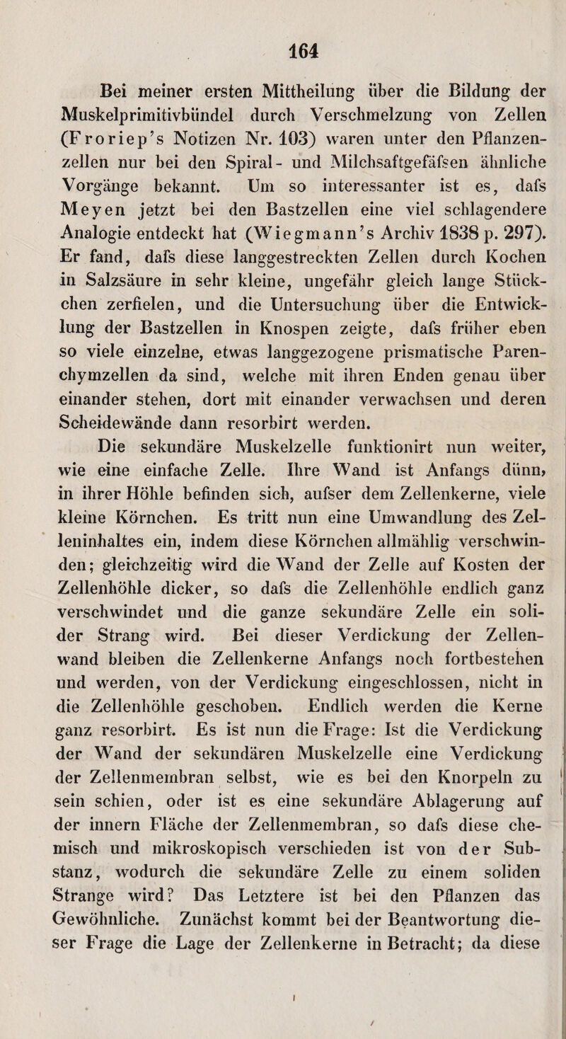 Bei meiner ersten Mittheilung über die Bildung der Muskelprimitivbündel durch Verschmelzung von Zellen (Froriep’s Notizen Nr. 103) waren unter den Pflanzen¬ zellen nur bei den Spiral- und Milchsaftgefäfsen ähnliche Vorgänge bekannt. Um so interessanter ist es, dafs Meyen jetzt bei den Bastzellen eine viel schlagendere Analogie entdeckt hat (Wiegmann’s Archiv 1838 p. 297). Er fand, dafs diese langgestreckten Zellen durch Kochen in Salzsäure in sehr kleine, ungefähr gleich lange Stück¬ chen zerfielen, und die Untersuchung über die Entwick¬ lung der Bastzellen in Knospen zeigte, dafs früher eben so viele einzelne, etwas langgezogene prismatische Paren- ehymzellen da sind, welche mit ihren Enden genau über einander stehen, dort mit einander verwachsen und deren Scheidewände dann resorbirt werden. Die sekundäre Muskelzelle funktionirt nun weiter, wie eine einfache Zelle. Ihre Wand ist Anfangs diinn> in ihrer Höhle befinden sich, aufser dem Zellenkerne, viele kleine Körnchen. Es tritt nun eine Umwandlung des Zel¬ leninhaltes ein, indem diese Körnchen allmählig verschwän¬ den; gleichzeitig wird die Wand der Zelle auf Kosten der Zellenhöhle dicker, so dafs die Zellenhöhle endlich ganz verschwindet und die ganze sekundäre Zelle ein soli¬ der Strang wird. Bei dieser Verdickung der Zellen- wjand bleiben die Zellenkerne Anfangs noch fortbestehen und werden, von der Verdickung eingeschlossen, nicht in die Zellenhöhle geschoben. Endlich werden die Kerne ganz resorbirt. Es ist nun die Frage: Ist die Verdickung der Wand der sekundären Muskelzelle eine Verdickung der Zellenmembran selbst, wTie es bei den Knorpeln zu sein schien, oder ist es eine sekundäre Ablagerung auf der innern Fläche der Zellenmembran, so dafs diese che¬ misch und mikroskopisch verschieden ist von der Sub¬ stanz, wodurch die sekundäre Zelle zu einem soliden Strange wird? Das Letztere ist bei den Pflanzen das Gewöhnliche. Zunächst kommt bei der Beantwortung die¬ ser Frage die Lage der Zellenkerne in Betracht; da diese i i