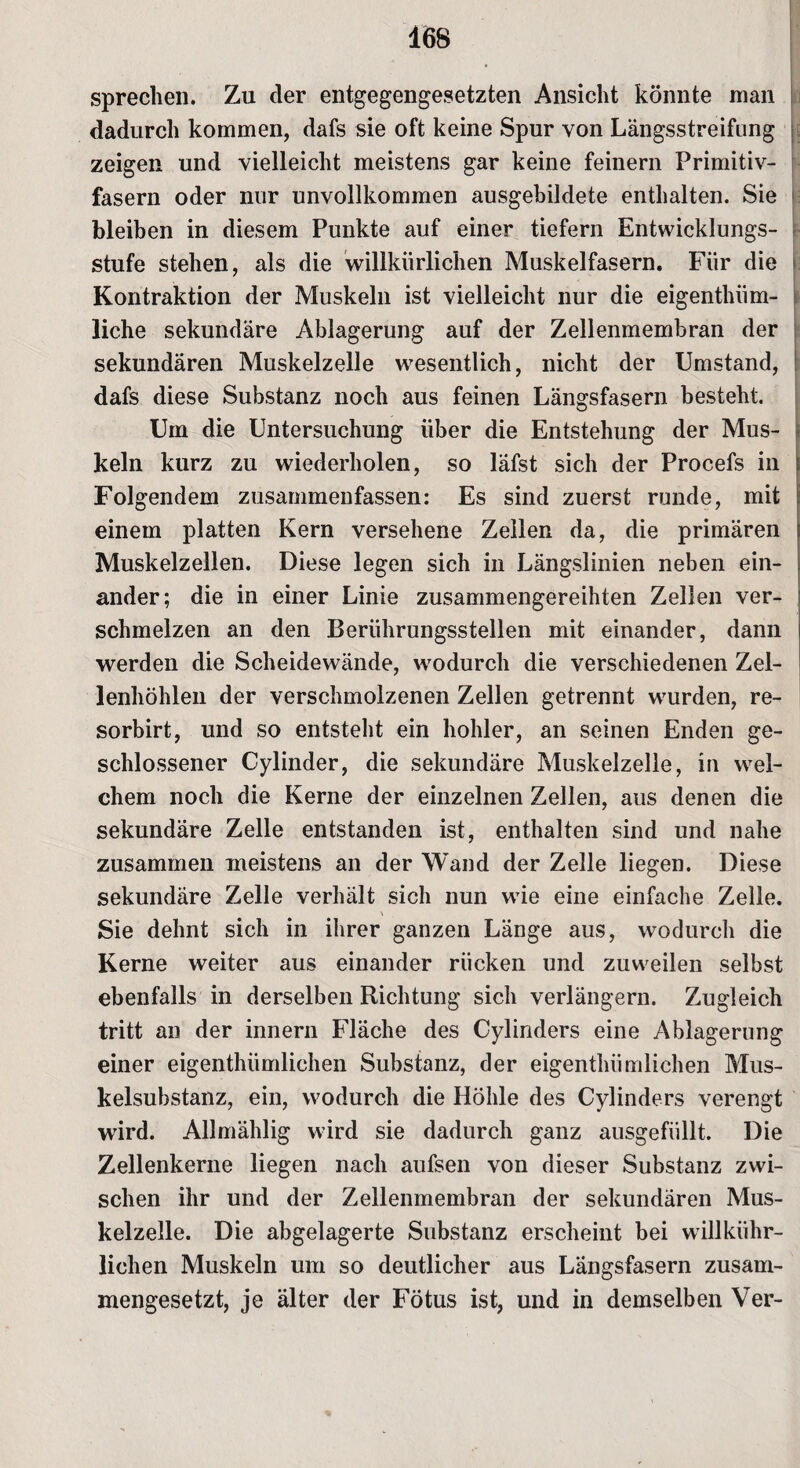 sprechen. Zu der entgegengesetzten Ansicht könnte man dadurch kommen, dafs sie oft keine Spur von Längsstreifung zeigen und vielleicht meistens gar keine feinem Primitiv¬ fasern oder nur unvollkommen ausgebildete enthalten. Sie bleiben in diesem Punkte auf einer tiefem Entwicklungs¬ stufe stehen, als die willkürlichen Muskelfasern. Für die Kontraktion der Muskeln ist vielleicht nur die eigenthiim- liche sekundäre Ablagerung auf der Zellenmembran der sekundären Muskelzelle wesentlich, nicht der Umstand, dafs diese Substanz noch aus feinen Längsfasern besteht. Um die Untersuchung über die Entstehung der Mus¬ keln kurz zu wiederholen, so läfst sich der Procefs in Folgendem zusammenfassen: Es sind zuerst runde, mit einem platten Kern versehene Zellen da, die primären Muskelzellen. Diese legen sich in Längslinien neben ein¬ ander; die in einer Linie zusammengereihten Zellen ver¬ schmelzen an den Berührungsstellen mit einander, dann werden die Scheidewände, wodurch die verschiedenen Zel¬ lenhöhlen der verschmolzenen Zellen getrennt wurden, re- sorbirt, und so entsteht ein hohler, an seinen Enden ge¬ schlossener Cylinder, die sekundäre Muskelzelle, in wel¬ chem noch die Kerne der einzelnen Zellen, aus denen die sekundäre Zelle entstanden ist, enthalten sind und nahe zusammen meistens an der Wand der Zelle liegen. Diese sekundäre Zelle verhält sich nun wie eine einfache Zelle. Sie dehnt sich in ihrer ganzen Länge aus, wodurch die Kerne weiter aus einander rücken und zuweilen selbst ebenfalls in derselben Richtung sich verlängern. Zugleich tritt an der innern Fläche des Cylinders eine Ablagerung einer eigenthümlichen Substanz, der eigentümlichen Mus¬ kelsubstanz, ein, wodurch die Höhle des Cylinders verengt wird. Allmählig wird sie dadurch ganz ausgefüllt. Die Zellenkerne liegen nach aufsen von dieser Substanz zwi¬ schen ihr und der Zellenmembran der sekundären Mus¬ kelzelle. Die abgelagerte Substanz erscheint bei willkühr- lichen Muskeln um so deutlicher aus Längsfasern zusam¬ mengesetzt, je älter der Fötus ist, und in demselben Ver-