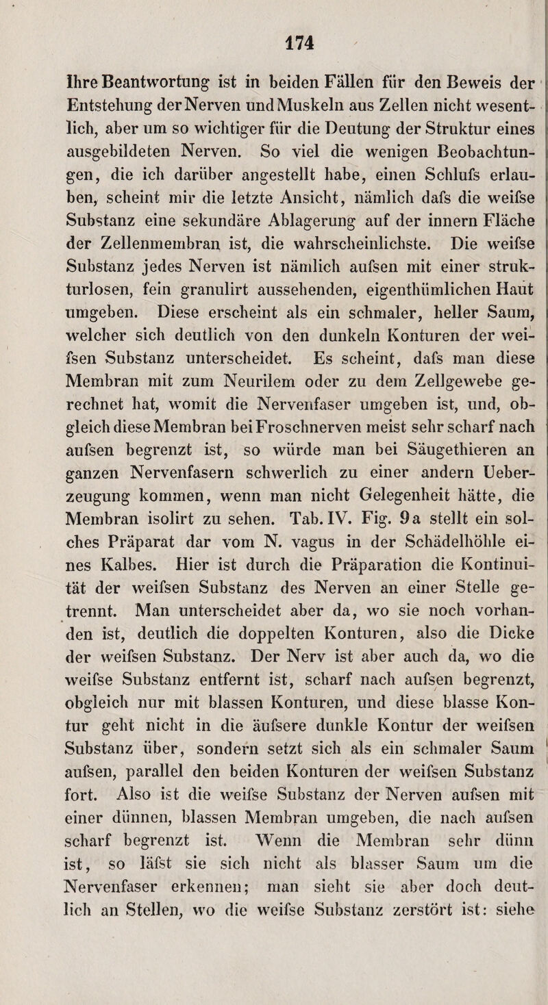 Ihre Beantwortung ist in beiden Fällen fiir den Beweis der Entstehung der Nerven und Muskeln aus Zellen nicht wesent¬ lich, aber um so wichtiger für die Deutung der Struktur eines ausgebildeten Nerven. So viel die wenigen Beobachtun¬ gen, die ich darüber angestellt habe, einen Schlufs erlau¬ ben, scheint mir die letzte Ansicht, nämlich dafs die weifse Substanz eine sekundäre Ablagerung auf der innern Fläche der Zellenmembran ist, die wahrscheinlichste. Die weifse Substanz jedes Nerven ist nämlich aufsen mit einer struk¬ turlosen, fein granulirt aussehenden, eigenthiimlichen Haut umgeben. Diese erscheint als ein schmaler, heller Saum, welcher sich deutlich von den dunkeln Konturen der wei- fsen Substanz unterscheidet. Es scheint, dafs man diese Membran mit zum Neurilem oder zu dem Zellgewebe ge¬ rechnet hat, womit die Nervenfaser umgeben ist, und, ob¬ gleich diese Membran bei Froschnerven meist sehr scharf nach aufsen begrenzt ist, so würde man bei Säugethieren an ganzen Nervenfasern schwerlich zu einer andern Ueber- zeugung kommen, wenn man nicht Gelegenheit hätte, die Membran isolirt zu sehen. Tab. IV. Fig. 9 a stellt ein sol¬ ches Präparat dar vom N. vagus in der Schädelhöhle ei¬ nes Kalbes. Hier ist durch die Präparation die Kontinui¬ tät der weifsen Substanz des Nerven an einer Stelle ge¬ trennt. Man unterscheidet aber da, wo sie noch vorhan¬ den ist, deutlich die doppelten Konturen, also die Dicke der weifsen Substanz. Der Nerv ist aber auch da, wo die weifse Substanz entfernt ist, scharf nach aufsen begrenzt, obgleich nur mit blassen Konturen, und diese blasse Kon¬ tur geht nicht in die äufsere dunkle Kontur der weifsen Substanz über, sondern setzt sich als ein schmaler Saum aufsen, parallel den beiden Konturen der weifsen Substanz fort. Also ist die weifse Substanz der Nerven aufsen mit einer dünnen, blassen Membran umgeben, die nach aufsen scharf begrenzt ist. Wenn die Membran sehr dünn ist, so läfst sie sich nicht als blasser Saum um die Nervenfaser erkennen; man sieht sie aber doch deut¬ lich an Stellen, wo die weifse Substanz zerstört ist: siehe