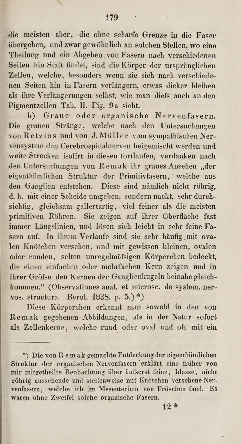 die meisten aber, die ohne scharfe Grenze in die Faser übergehen, und zwar gewöhnlich an solchen Stellen, wo eine Theilung und ein Abgehen von Fasern nach verschiedenen Seiten hin Statt findet, sind die Körper der ursprünglichen Zellen, welche, besonders wenn sie sich nach verschiede¬ nen Seiten hin in Fasern verlängern, etwas dicker bleiben als ihre Verlängerungen selbst, wie man diefs auch an den Figmentzellen Tab. II. Fig. 9 a sieht. b) Graue oder organische Nervenfasern. Die grauen Stränge, welche nach den Untersuchungen von Retzius und von J. Müller vom sympathischen Ner¬ vensystem den Cerebrospinalnerven beigemischt werden und weite Strecken isolirt in diesen fortlaufen, verdanken nach den Untersuchungen von Remak ihr graues Ansehen „der eigenthümlichen Struktur der Primitivfasern, welche aus den Ganglien entstehen. Diese sind nämlich nicht röhrig, d. h. mit einer Scheide umgeben, sondern nackt, sehr durch¬ sichtig, gleichsam gallertartig, viel feiner als die meisten primitiven Röhren. Sie zeigen auf ihrer Oberfläche fast immer Längslinien, und losen sich leicht in sehr feine Fa¬ sern auf. In ihrem Verlaufe sind sie sehr häufig mit ova¬ len Knötchen versehen, und mit gewissen kleinen, ovalen oder runden, selten unregelmäfsigen Körperchen bedeckt, die einen einfachen oder mehrfachen Kern zeigen und in ihrer Gröfse den Kernen der Ganglienkugeln beinahe gleich¬ kommen.“ (Observationes anat. et microsc. de System, ner¬ vös. structura. Berol. 1838. p. 5.) *) Diese Körperchen erkennt man sowohl in den von Remak gegebenen Abbildungen, als in der Natur sofort als Zellenkerne, welche rund oder oval und oft mit ein *) Die von Remak gemachte Entdeckung der eigenthümlichen Struktur der organischen Nervenfasern erklärt eine früher von mir mitgetheilte Beobachtung über äufserst feine, blasse, nicht röhrig aussehende und stellenweise mit Knötchen versehene Ner¬ venfasern, welche ich im Mesenterium von Fröschen fand. Es waren ohne Zweifel solche organische Fasern. 12*