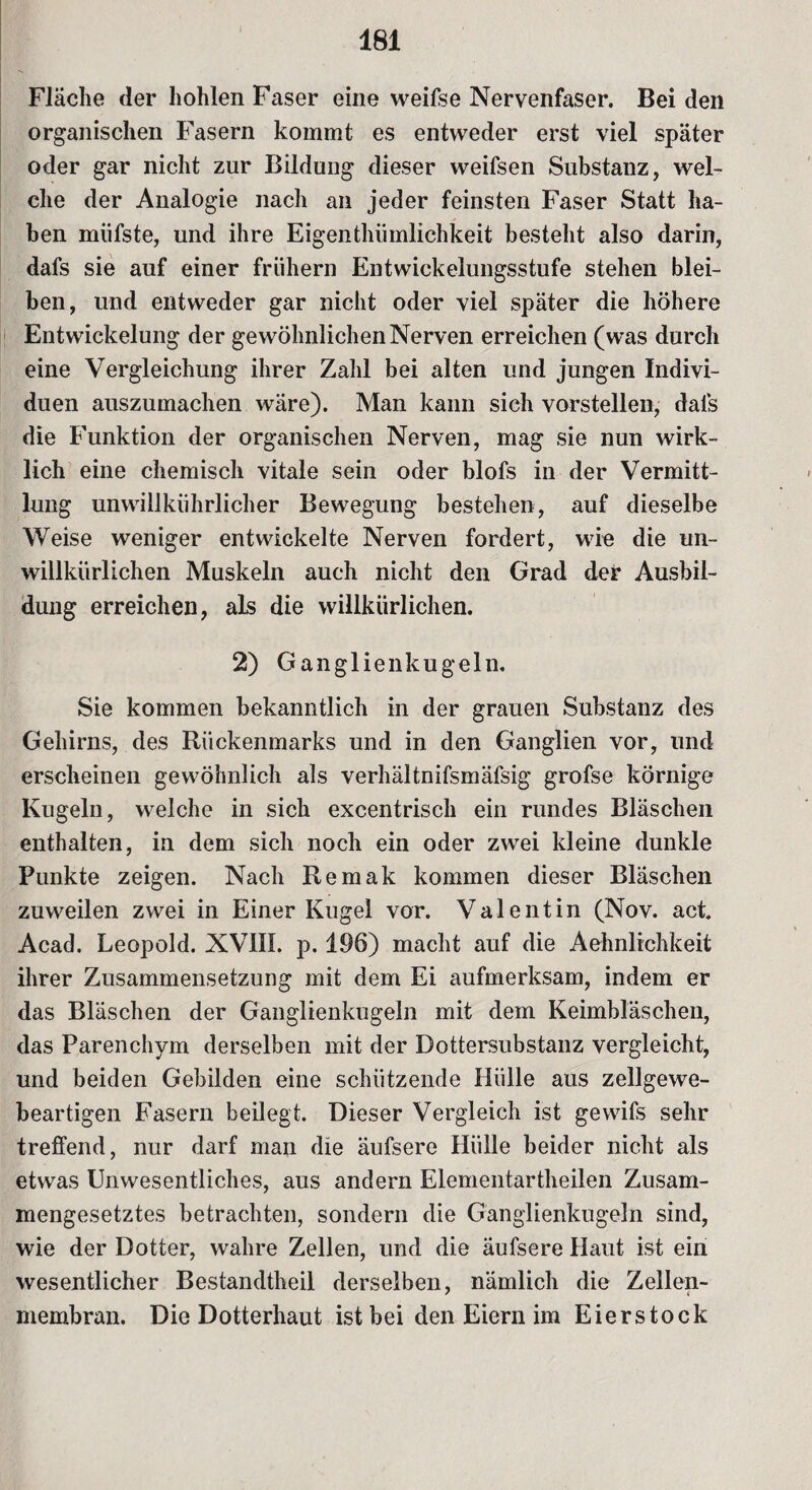 Fläche der hohlen Faser eine weifse Nervenfaser. Bei den organischen Fasern kommt es entweder erst viel später oder gar nicht zur Bildung dieser weifsen Substanz, wel¬ che der Analogie nach an jeder feinsten Faser Statt ha¬ ben miifste, und ihre Eigentümlichkeit besteht also darin, dafs sie auf einer frühem Entwickelungsstufe stehen blei¬ ben, und entweder gar nicht oder viel später die höhere Entwickelung der gewöhnlichen Nerven erreichen (was durch eine Vergleichung ihrer Zahl bei alten und jungen Indivi¬ duen auszumachen wäre). Man kann sich vorstellen, dals die Funktion der organischen Nerven, mag sie nun wirk¬ lich eine chemisch vitale sein oder blofs in der Vermitt¬ lung unwillkürlicher Bewegung bestehen, auf dieselbe Weise weniger entwickelte Nerven fordert, wie die un¬ willkürlichen Muskeln auch nicht den Grad der Ausbil¬ dung erreichen, als die willkürlichen. 2) Ganglienkugeln. Sie kommen bekanntlich in der grauen Substanz des Gehirns, des Rückenmarks und in den Ganglien vor, und erscheinen gewöhnlich als verhältnifsmäfsig grofse körnige Kugeln, welche in sich excentrisch ein rundes Bläschen enthalten, in dem sich noch ein oder zwei kleine dunkle Punkte zeigen. Nach Remak kommen dieser Bläschen zuweilen zwei in Einer Kugel vor. Valentin (Nov. act. Acad. Leopold. XV1IL p. 196) macht auf die Aehnlichkeit ihrer Zusammensetzung mit dem Ei aufmerksam, indem er das Bläschen der Ganglienkugeln mit dem Keimbläschen, das Parenchym derselben mit der Dottersubstanz vergleicht, und beiden Gebilden eine schützende Hülle aus zellgewe¬ beartigen Fasern beilegt. Dieser Vergleich ist gewifs sehr treffend, nur darf man die äufsere Hülle beider nicht als etwas Unwesentliches, aus andern Elementartheilen Zusam¬ mengesetztes betrachten, sondern die Ganglienkugeln sind, wie der Dotter, wahre Zellen, und die äufsere Haut ist ein wesentlicher Bestandtheil derselben, nämlich die Zellen¬ membran. Die Dotterhaut ist bei den Eiern im Eierstock