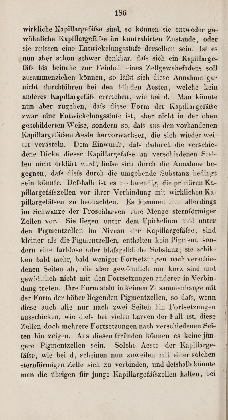wirkliche Kapillargefäfse sind, so können sie entweder ge¬ wöhnliche Kapillargefäfse im kontrahirten Zustande, oder sie müssen eine Entwickelungsstufe derselben sein. Ist es nun aber schon schwer denkbar, dafs sich ein Kapillarge- fäfs bis beinahe zur Feinheit eines Zellgewebefadens soll zusammenziehen können, so läfst sich diese Annahme gar nicht durchführen bei den blinden Aesten, welche kein anderes Kapillargefafs erreichen, wie bei d. Man könnte nun aber zugeben, dafs diese Form der Kapillargefäfse zwar eine Entwickelungsstufe ist, aber nicht in der oben geschilderten Weise, sondern so, dafs aus den vorhandenen Kapillargefäfsen Aeste hervorwachsen, die sich wieder wei¬ ter verästeln. Dem Einwurfe, dafs dadurch die verschie¬ dene Dicke dieser Kapillargefäfse an verschiedenen Stel¬ len nicht erklärt wird, liefse sich durch die Annahme be¬ gegnen, dafs diefs durch die umgebende Substanz bedingt sein könnte. Defshalb ist es nothwendig, die primären Ka- pillargefäfszellen vor ihrer Verbindung mit wirklichen Ka¬ pillargefäfsen zu beobachten. Es kommen nun allerdings im Schwänze der Froschlarven eine Menge sternförmiger Zellen vor. Sie liegen unter dem Epithelium und unter den Pigmentzellen im Niveau der Kapillargefäfse, sind kleiner als die Pigmentzellen, enthalten kein Pigment, son¬ dern eine farblose oder blafsgelbliche Substanz; sie schik- ken bald mehr, bald weniger Fortsetzungen nach verschie¬ denen Seiten ab, die aber gewöhnlich nur kurz sind und gewöhnlich nicht mit den Fortsetzungen anderer in Verbin¬ dung treten. Ihre Form steht in keinem Zusammenhänge mit der Form der höher liegenden Pigmentzellen, so dafs, wenn diese auch alle nur nach zwei Seiten hin Fortsetzungen ausschicken, wie diefs bei vielen Larven der Fall ist, diese Zellen doch mehrere Fortsetzungen nach verschiedenen Sei¬ ten hin zeigen. Aus diesen Gründen können es keine jün¬ gere Pigmentzellen sein. Solche Aeste der Kapillarge¬ fäfse, wie bei d, scheinen nun zuweilen mit einer solchen sternförmigen Zelle sich zu verbinden, und defshalb könnte man die übrigen für junge Kapillargefafszellen halten, bei