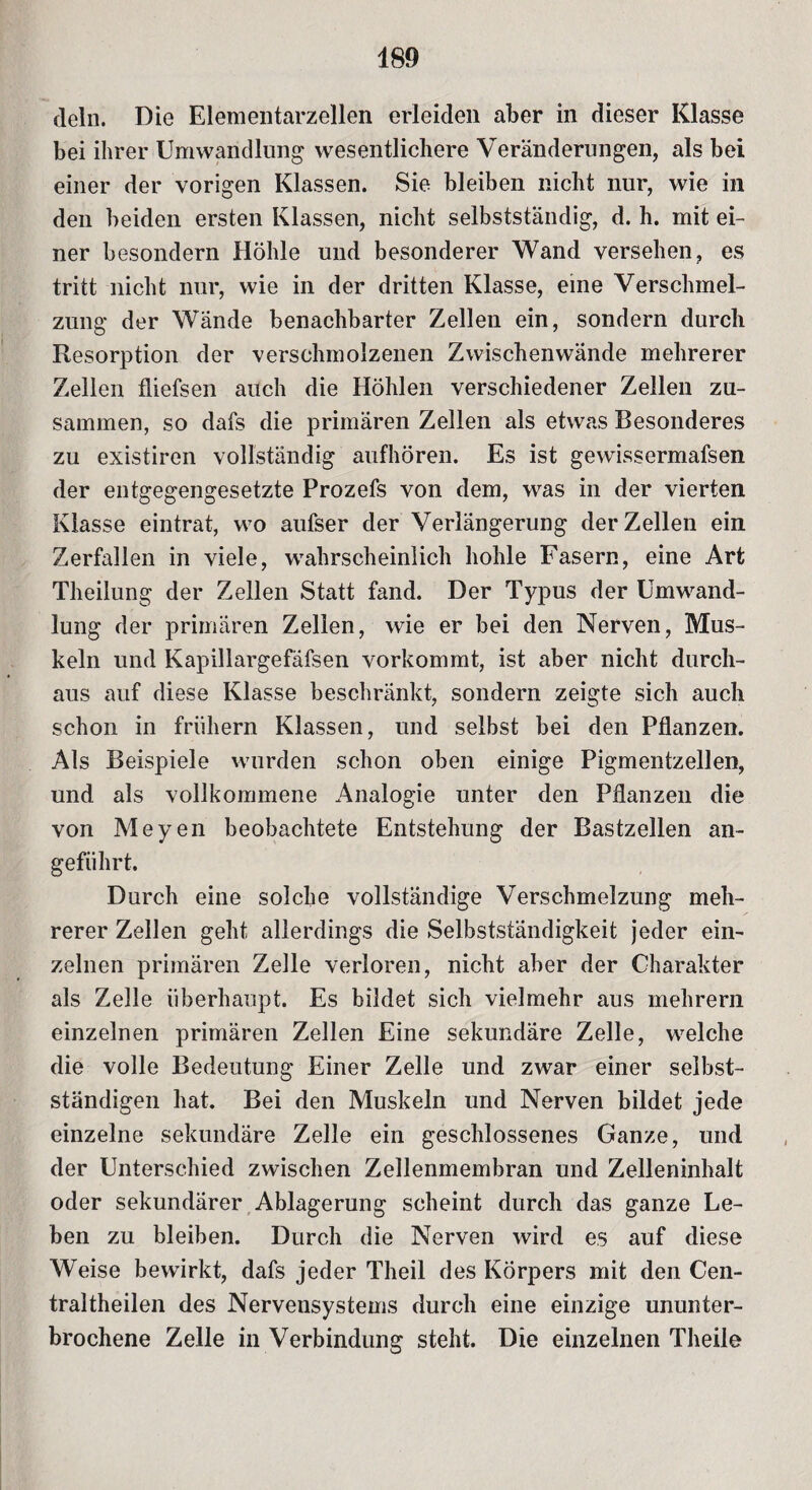 dein. Die Elementarzellen erleiden aber in dieser Klasse bei ihrer Umwandlung wesentlichere Veränderungen, als bei einer der vorigen Klassen. Sie bleiben nicht nur, wie in den beiden ersten Klassen, nicht selbstständig, d. h. mit ei¬ ner besondern Höhle und besonderer Wand versehen, es tritt nicht nur, wie in der dritten Klasse, eine Verschmel¬ zung der Wände benachbarter Zellen ein, sondern durch Resorption der verschmolzenen Zwischenwände mehrerer Zellen fiiefsen auch die Höhlen verschiedener Zellen zu¬ sammen, so dafs die primären Zellen als etwas Besonderes zu existiren vollständig aufhören. Es ist gewissermafsen der entgegengesetzte Prozefs von dem, was in der vierten Klasse eintrat, wo aufser der Verlängerung der Zellen ein Zerfallen in viele, wahrscheinlich hohle Fasern, eine Art Theilung der Zellen Statt fand. Der Typus der Umwand¬ lung der primären Zellen, wie er bei den Nerven, Mus¬ keln und Kapillargefäfsen vorkommt, ist aber nicht durch¬ aus auf diese Klasse beschränkt, sondern zeigte sich auch schon in frühem Klassen, und selbst bei den Pflanzen. Als Beispiele wurden schon oben einige Pigmentzellen, und als vollkommene Analogie unter den Pflanzen die von Meyen beobachtete Entstehung der Bastzellen an¬ geführt. Durch eine solche vollständige Verschmelzung meh¬ rerer Zellen geht allerdings die Selbstständigkeit jeder ein¬ zelnen primären Zelle verloren, nicht aber der Charakter als Zelle überhaupt. Es bildet sich vielmehr aus mehrern einzelnen primären Zellen Eine sekundäre Zelle, welche die volle Bedeutung Einer Zelle und zwar einer selbst¬ ständigen hat. Bei den Muskeln und Nerven bildet jede einzelne sekundäre Zelle ein geschlossenes Ganze, und der Unterschied zwischen Zellenmembran und Zelleninhalt oder sekundärer Ablagerung scheint durch das ganze Le¬ ben zu bleiben. Durch die Nerven wird es auf diese Weise bewirkt, dafs jeder Theil des Körpers mit den Cen- traltheilen des Nervensystems durch eine einzige ununter¬ brochene Zelle in Verbindung steht. Die einzelnen Theile