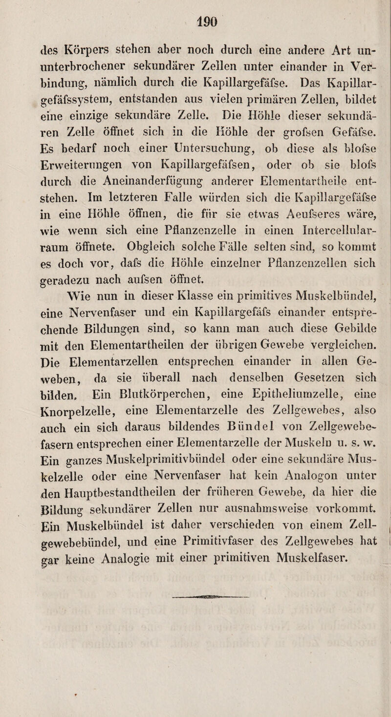 des Körpers stehen aber noch durch eine andere Art un¬ unterbrochener sekundärer Zellen unter einander in Ver¬ bindung, nämlich durch die Kapillargefäfse. Das Kapillar- gefäfssystem, entstanden aus vielen primären Zellen, bildet eine einzige sekundäre Zelle. Die Höhle dieser sekundä¬ ren Zelle öffnet sich in die Höhle der grofsen Gefäfse. Es bedarf noch einer Untersuchung, ob diese als blofse Erweiterungen von Kapillargefäfsen, oder ob sie blofs durch die Aneinanderfiigung anderer Elementartheile ent¬ stehen. Im letzteren Falle würden sich die Kapillargefäfse in eine Höhle öffnen, die für sie etwas Aeufseres wäre, wie wenn sich eine Pflanzenzelle in einen Infercellular- raum öffnete. Obgleich solche Fälle selten sind, so kommt es doch vor, dafs die Höhle einzelner Pflanzenzellen sich geradezu nach aufsen öffnet. Wie nun in dieser Klasse ein primitives Muskelbündel, eine Nervenfaser und ein Kapillargefäfs einander entspre¬ chende Bildungen sind, so kann man auch diese Gebilde mit den Elementartheilen der übrigen Gewebe vergleichen. Die Elementarzellen entsprechen einander in allen Ge¬ weben, da sie überall nach denselben Gesetzen sich bilden. Ein Blutkörperchen, eine Epitheliumzelle, eine Knorpelzelle, eine Elementarzelle des Zellgewebes, also auch ein sich daraus bildendes Bündel von Zellgewebe¬ fasern entsprechen einer Elementarzelle der Muskeln u. s. w. Ein ganzes Muskelprimitivbündel oder eine sekundäre Mus¬ kelzelle oder eine Nervenfaser hat kein Analogon unter den Hauptbestandteilen der früheren Gewebe, da hier die Bildung sekundärer Zellen nur ausnahmsweise vorkommt. Ein Muskelbündel ist daher verschieden von einem Zell¬ gewebebündel, und eine Primitivfaser des Zellgewebes hat gar keine Analogie mit einer primitiven Muskelfaser.