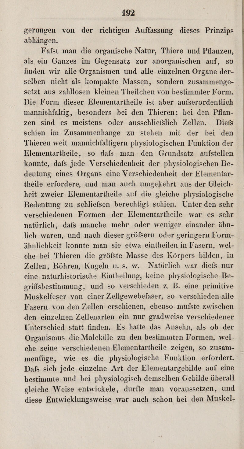 gerungen von der richtigen Auffassung dieses Prinzips abhängen. Fafst man die organische Natur, Thiere und Pflanzen, als. ein Ganzes im Gegensatz zur anorganischen auf, so finden wir alle Organismen und alle einzelnen Organe der¬ selben nicht als kompakte Massen, sondern zusammenge¬ setzt aus zahllosen kleinen Theilchen von bestimmter Form. Die Form dieser Elementartheile ist aber aufserordentlich mannichfaltig, besonders bei den Thieren; bei den Pflan¬ zen sind es meistens oder ausschliefslich Zellen. Diefs schien im Zusammenhänge zu stehen mit der bei den Thieren weit mannichfaltigern physiologischen Funktion der Elementartheile, so dafs man den Grundsatz aufstellen konnte, dafs jede Verschiedenheit der physiologischen Be¬ deutung eines Organs eine Verschiedenheit der Elementar¬ theile erfordere, und man auch umgekehrt aus der Gleich¬ heit zweier Elementartheile auf die gleiche physiologische Bedeutung zu schliefsen berechtigt schien. Unter den sehr verschiedenen Formen der Elementartheile war es sehr natürlich, dafs manche mehr oder weniger einander ähn¬ lich waren, und nach dieser gröfsern oder geringem Form¬ ähnlichkeit konnte man sie etwa eintheilen in Fasern, wel¬ che bei Thieren die gröfste Masse des Körpers bilden, in Zellen, Röhren, Kugeln u. s. w. Natürlich war diefs nur eine naturhistorische Eintheilung, keine physiologische Be¬ griffsbestimmung, und so verschieden z. B. eine primitive Muskelfeser von einer Zellgewebefaser, so verschieden alle Fasern von den Zellen erschienen, ebenso mufste zwischen den einzelnen Zellenarten ein nur gradweise verschiedener Unterschied statt finden. Es hatte das Ansehn, als ob der Organismus die Moleküle zu den bestimmten Formen, wel¬ che seine verschiedenen Elementartheile zeigen, so zusam¬ menfüge, wie es die physiologische Funktion erfordert. Dafs sich jede einzelne Art der Elementargebilde auf eine bestimmte und bei physiologisch demselben Gebilde überall gleiche Weise entwickele, durfte man voraussetzen, und diese Entwicklungsweise war auch schon bei den Muskel-