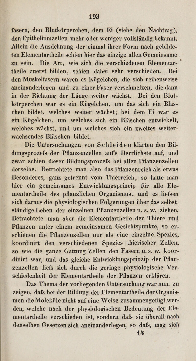 fasern, den Blutkörperchen, dem Ei (siehe den Nachtrag), denEpitheliumzellen mehr oder weniger vollständig bekannt. Allein die Ausdehnung der einmal ihrer Form nach gebilde¬ ten Elementartheile schien hier das einzige allen Gemeinsame zu sein. Die Art, wie sich die verschiedenen Elementar¬ theile zuerst bilden, schien dabei sehr verschieden. Bei den Muskelfasern waren es Kügelchen, die sich reihenweise aneinanderlegen und zu einer Faser verschmelzen, die dann in der Richtung der Länge weiter wächst. Bei den Blut¬ körperchen war es ein Kügelchen, um das sich ein Bläs¬ chen bildet, welches weiter wächst; bei dem Ei war es ein Kügelchen, um welches sich ein Bläschen entwickelt, welches wächst, und um welches sich ein zweites weiter- wachsendes Bläschen bildet. Die Untersuchungen von Schleiden klärten den Bil- dungsprozefs der Pflanzenzellen aufs Herrlichste auf, und zwar schien dieser Bildungsprozefs bei allen Pflanzenzellen derselbe. Betrachtete man also das Pflanzenreich als etwas Besonderes, ganz getrennt vom Thierreich, so hatte man hier ein gemeinsames Entwicklungsprincip für alle Ele¬ mentartheile des pflanzlichen Organismus, und es liefsen sich daraus die physiologischen Folgerungen über das selbst¬ ständige Leben der einzelnen Pflanzenzellen u. s. w. ziehen. Betrachtete man aber die Elementartheile der Thiere und Pflanzen unter einem gemeinsamen Gesichtspunkte, so er¬ schienen die Pflanzenzellen nur als eine einzelne Spezies, koordinirt den verschiedenen Spezies thierischer Zellen, so wie die ganze Gattung Zellen den Fasern u. s. w. koor¬ dinirt war, und das gleiche Entwicklungsprinzip der Pflan¬ zenzellen liefs sich durch die geringe physiologische Ver¬ schiedenheit der Elementartheile der Pflanzen erklären. Das Thema der vorliegenden Untersuchung war nun, zu zeigen, dafs bei der Bildung der Elementartheile der Organis¬ men die Moleküle nicht auf eine Weise zusammengefügt wer¬ den, welche nach der physiologischen Bedeutung der Ele¬ mentartheile verschieden ist, sondern dafs sie überall nach denselben Gesetzen sich aneinanderlegen, so dafs, mag sich 13