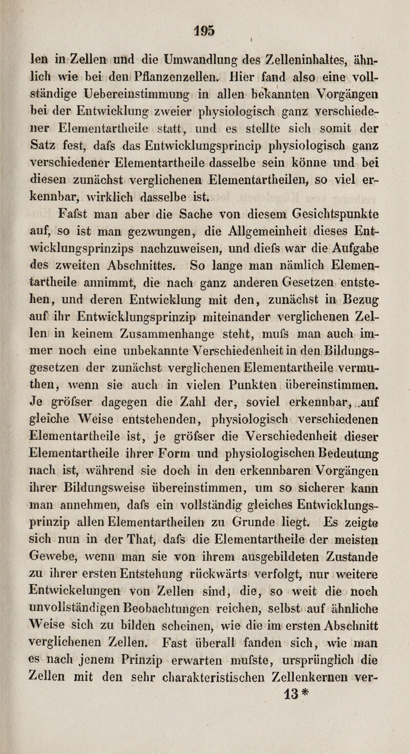 \ len in Zellen und die Umwandlung des Zelleninhaltes, ähn¬ lich wie bei den Pflanzenzellen. Hier fand also eine voll¬ ständige Uebereinstimmung in allen bekannten Vorgängen bei der Entwicklung zweier physiologisch ganz verschiede¬ ner Elementartheile statt, und es stellte sich somit der Satz fest, dafs das Entwicklungsprincip physiologisch ganz verschiedener Elementartheile dasselbe sein könne und bei diesen zunächst verglichenen Elementartheilen, so viel er¬ kennbar, wirklich dasselbe ist. Fafst man aber die Sache von diesem Gesichtspunkte auf, so ist man gezwungen, die Allgemeinheit dieses Ent¬ wicklungsprinzips nachzuweisen, und diefs war die Aufgabe des zweiten Abschnittes. So lange man nämlich Elemen¬ tartheile annimmt, die nach ganz anderen Gesetzen entste¬ hen, und deren Entwicklung mit den, zunächst in Bezug auf ihr Entwicklungsprinzip miteinander verglichenen Zel¬ len in keinem Zusammenhänge steht, mufs man auch im¬ mer noch eine unbekannte Verschiedenheit in den Bildungs¬ gesetzen der zunächst verglichenen Elementartheile vermu- then, wenn sie auch in vielen Punkten übereinstimmen. Je gröfser dagegen die Zahl der, soviel erkennbar, Mui gleiche Weise entstehenden, physiologisch verschiedenen Elementartheile ist, je gröfser die Verschiedenheit dieser Elementartheile ihrer Form und physiologischen Bedeutung nach ist, während sie doch in den erkennbaren Vorgängen ihrer Bildungsweise übereinstimmen, um so sicherer kann man annehmen, dafs ein vollständig gleiches Entwicklungs¬ prinzip allen Elementartheilen zu Grunde liegt. Es zeigte sich nun in der That, dafs die Elementartheile der meisten Gewebe, wenn man sie von ihrem ausgebildeten Zustande zu ihrer ersten Entstehung rückwärts verfolgt, nur weitere Entwickelungen von Zellen sind, die, so weit die noch unvollständigen Beobachtungen reichen, selbst auf ähnliche Weise sich zu bilden scheinen, wie die im ersten Abschnitt verglichenen Zellen. Fast überall fanden sich, wie man es nach jenem Prinzip erwarten mufste, ursprünglich die Zellen mit den sehr charakteristischen Zellenkernen ver- 13*