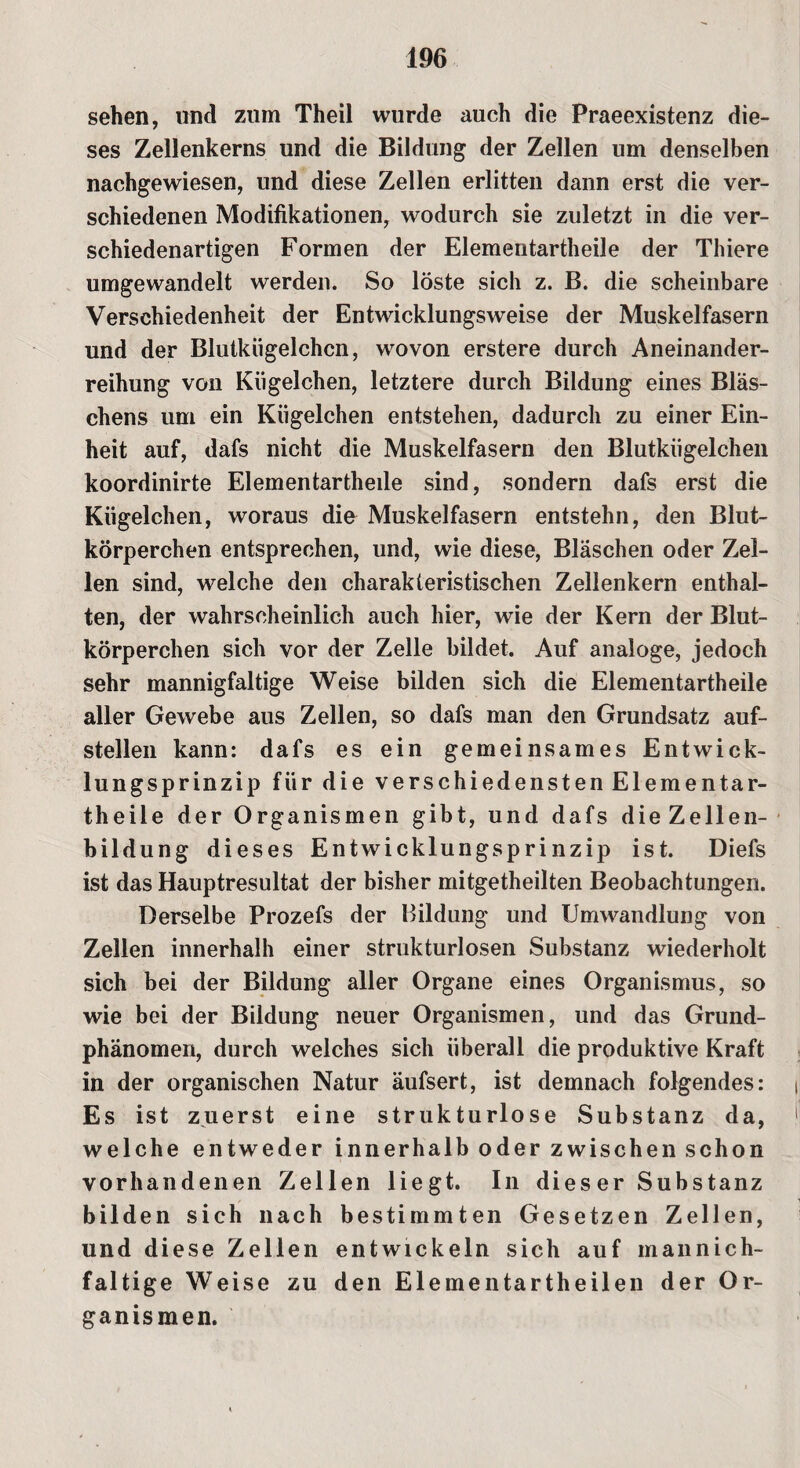 sehen, und zum Theil wurde auch die Praeexistenz die¬ ses Zellenkerns und die Bildung der Zellen um denselben nachgewiesen, und diese Zellen erlitten dann erst die ver¬ schiedenen Modifikationen, wodurch sie zuletzt in die ver¬ schiedenartigen Formen der Elementartheile der Thiere umgewandelt werden. So löste sich z. B. die scheinbare Verschiedenheit der Entwicklungsweise der Muskelfasern und der Blutkiigelchcn, wovon erstere durch Aneinander¬ reihung von Kügelchen, letztere durch Bildung eines Bläs¬ chens um ein Kügelchen entstehen, dadurch zu einer Ein¬ heit auf, dafs nicht die Muskelfasern den Blutkügelchen koordinirte Elementartheile sind, sondern dafs erst die Kügelchen, woraus die Muskelfasern entstehn, den Blut¬ körperchen entsprechen, und, wie diese, Bläschen oder Zel¬ len sind, welche den charakteristischen Zellenkern enthal¬ ten, der wahrscheinlich auch hier, wie der Kern der Blut¬ körperchen sich vor der Zelle bildet. Auf analoge, jedoch sehr mannigfaltige Weise bilden sich die Elementartheile aller Gewebe aus Zellen, so dafs man den Grundsatz auf¬ stellen kann: dafs es ein gemeinsames Entwick¬ lungsprinzip für die verschiedensten Elementar¬ theile der Organismen gibt, und dafs die Zellen¬ bildung dieses Entwicklungsprinzip ist. Diefs ist das Hauptresultat der bisher mitgetheilten Beobachtungen. Derselbe Prozefs der Bildung und Umwandlung von Zellen innerhalh einer strukturlosen Substanz wiederholt sich bei der Bildung aller Organe eines Organismus, so wie bei der Bildung neuer Organismen, und das Grund¬ phänomen, durch welches sich überall die produktive Kraft in der organischen Natur äufsert, ist demnach folgendes: j Es ist zuerst eine strukturlose Substanz da, welche entweder innerhalb oder zwischen schon vorhandenen Zellen liegt. In dies er Substanz bilden sich nach bestimmten Gesetzen Zellen, und diese Zellen entwickeln sich auf mannich- faltige Weise zu den Elementartheilen der Or¬ ganismen.