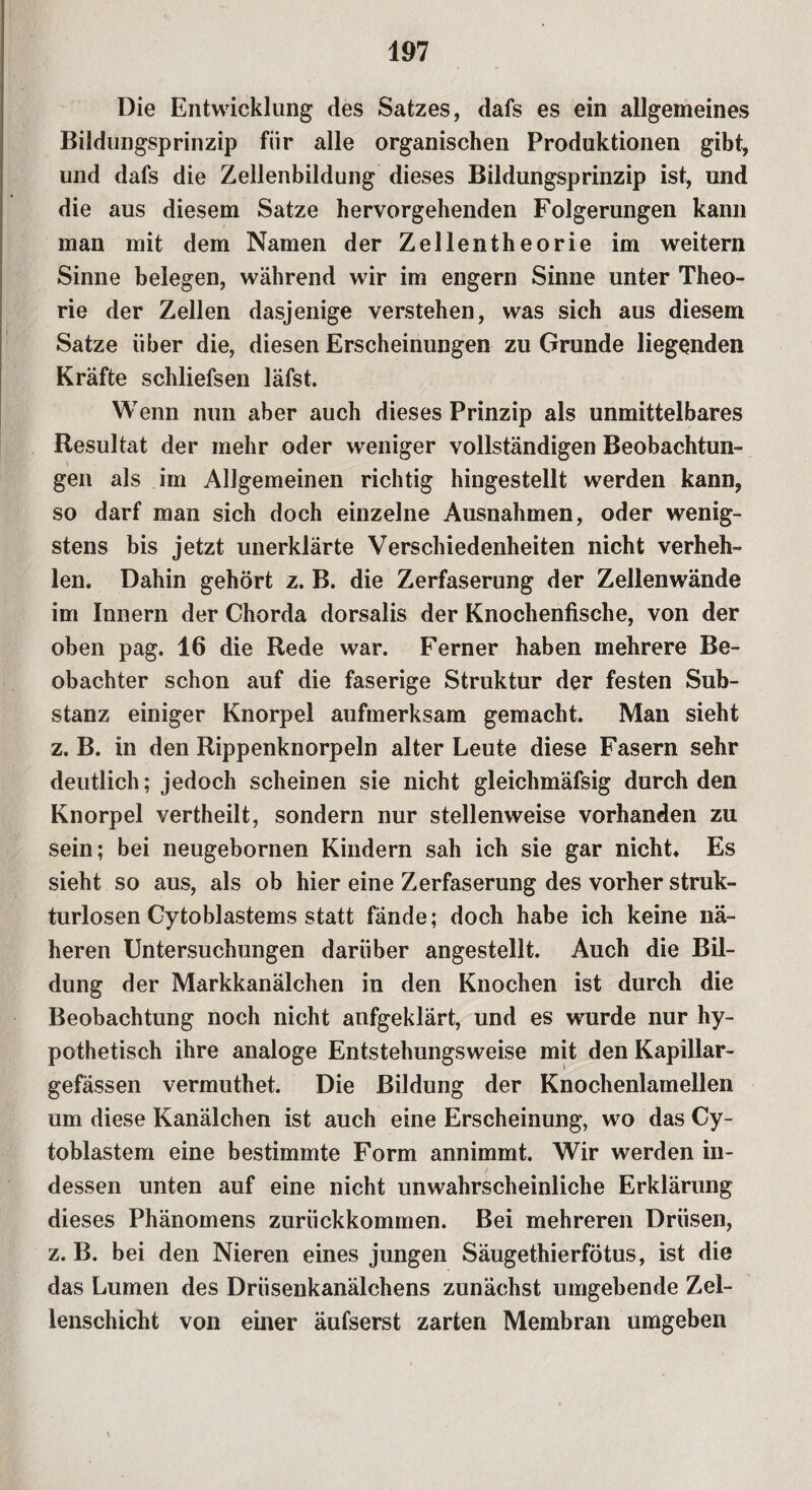 Die Entwicklung des Satzes, dafs es ein allgemeines Bildungsprinzip fiir alle organischen Produktionen gibt, und dafs die Zellenbildung dieses Bildungsprinzip ist, und die aus diesem Satze hervorgehenden Folgerungen kann man mit dem Namen der Zellentheorie im weitern Sinne belegen, während wir im engern Sinne unter Theo¬ rie der Zellen dasjenige verstehen, was sich aus diesem Satze über die, diesen Erscheinungen zu Grunde liegenden Kräfte schliefsen läfst. Wenn nun aber auch dieses Prinzip als unmittelbares Resultat der mehr oder weniger vollständigen Beobachtun¬ gen als im Allgemeinen richtig hingestellt werden kann, so darf man sich doch einzelne Ausnahmen, oder wenig¬ stens bis jetzt unerklärte Verschiedenheiten nicht verheh¬ len. Dahin gehört z. B. die Zerfaserung der Zellenwände im Innern der Chorda dorsalis der Knochenfische, von der oben pag. 16 die Rede war. Ferner haben mehrere Be¬ obachter schon auf die faserige Struktur der festen Sub¬ stanz einiger Knorpel aufmerksam gemacht. Man sieht z. B. in den Rippenknorpeln alter Leute diese Fasern sehr deutlich; jedoch scheinen sie nicht gleichmäfsig durch den Knorpel vertheilt, sondern nur stellenweise vorhanden zu sein; bei neugebornen Kindern sah ich sie gar nicht. Es sieht so aus, als ob hier eine Zerfaserung des vorher struk¬ turlosen Cytoblastems statt fände; doch habe ich keine nä¬ heren Untersuchungen darüber angestellt. Auch die Bil¬ dung der Markkanälchen in den Knochen ist durch die Beobachtung noch nicht anfgeklärt, und es wurde nur hy¬ pothetisch ihre analoge Entstehungsweise mit den Kapillar- gefässen vermuthet. Die Bildung der Knochenlamellen um diese Kanälchen ist auch eine Erscheinung, wo das Cy- toblastem eine bestimmte Form annimmt. Wir werden in¬ dessen unten auf eine nicht unwahrscheinliche Erklärung dieses Phänomens zurückkommen. Bei mehreren Drüsen, z. B. bei den Nieren eines jungen Säugethierfötus, ist die das Lumen des Drüsenkanälchens zunächst umgebende Zel¬ lenschicht von einer äufserst zarten Membran umgeben \