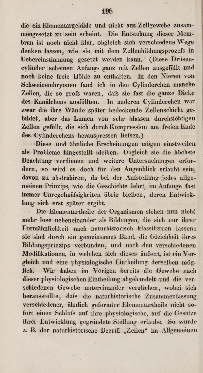 die ein Elementargebilde und nicht aus Zellgewebe zusam¬ mengesetzt zu sein scheint. Die Entstehung dieser Mem¬ bran ist noch nicht klar, obgleich sich verschiedene Wege denken lassen, wie sie mit dem Zellenbildungsprozefs in Uebereinstimmung gesetzt werden kann. (Diese Drüsen- cylinder scheinen Anfangs ganz mit Zellen ausgefüllt und noch keine freie Höhle zu enthalten. In den Nieren von Schweinembryonen fand ich in den Cylinderchen manche Zellen, die so grofs waren, dafs sie fast die ganze Dicke des Kanälchens ausfüllten. In anderen Cylinderchen war zwar die ihre Wände später bedeckende Zellenschicht ge¬ bildet, aber das Lumen von sehr blassen durchsichtigen Zellen gefüllt, die sich durch Kompression am freien Ende des Cylinderchens herauspressen liefsen.) Diese und ähnliche Erscheinungen mögen einstweilen als Probleme hingestellt bleiben. Obgleich sie die höchste Beachtung verdienen und weitere Untersuchungen erfor¬ dern, so wird es doch für den Augenblick erlaubt sein, davon zu abstrahiren, da bei der Aufstellung jedes allge¬ meinen Prinzips, wie die Geschichte lehrt, im Anfänge fast immer Unregelmäfsigkeiten übrig bleiben, deren Entwick¬ lung sich erst später ergibt. Die Elementartheile der Organismen stehen nun nicht mehr lose nebeneinander als Bildungen, die sich nur ihrer Formähnlichkeit nach naturhistorisch klassifiziren lassen; sie sind durch ein gemeinsames Band, die Gleichheit ihres Bildungsprinzips verbunden, und nach den verschiedenen Modifikationen, in welchen sich dieses äufsert, ist ein Ver¬ gleich und eine physiologische Eintheilung derselben mög¬ lich. Wir haben im Vorigen bereits die Gewebe nach dieser physiologischen Eintheilung abgehandelt und die ver¬ schiedenen Gewebe untereinander verglichen, wobei sich herausstellte, dafs die naturhistorische Zusammenfassung verschiedener, ähnlich geformter Elementartheile nicht so¬ fort einen Scldufs auf ihre physiologische, auf die Gesetze ihrer Entwicklung gegründete Stellung erlaube. So wurde z. B. der naturhistorische Begriff „Zellen“ im Allgemeinen