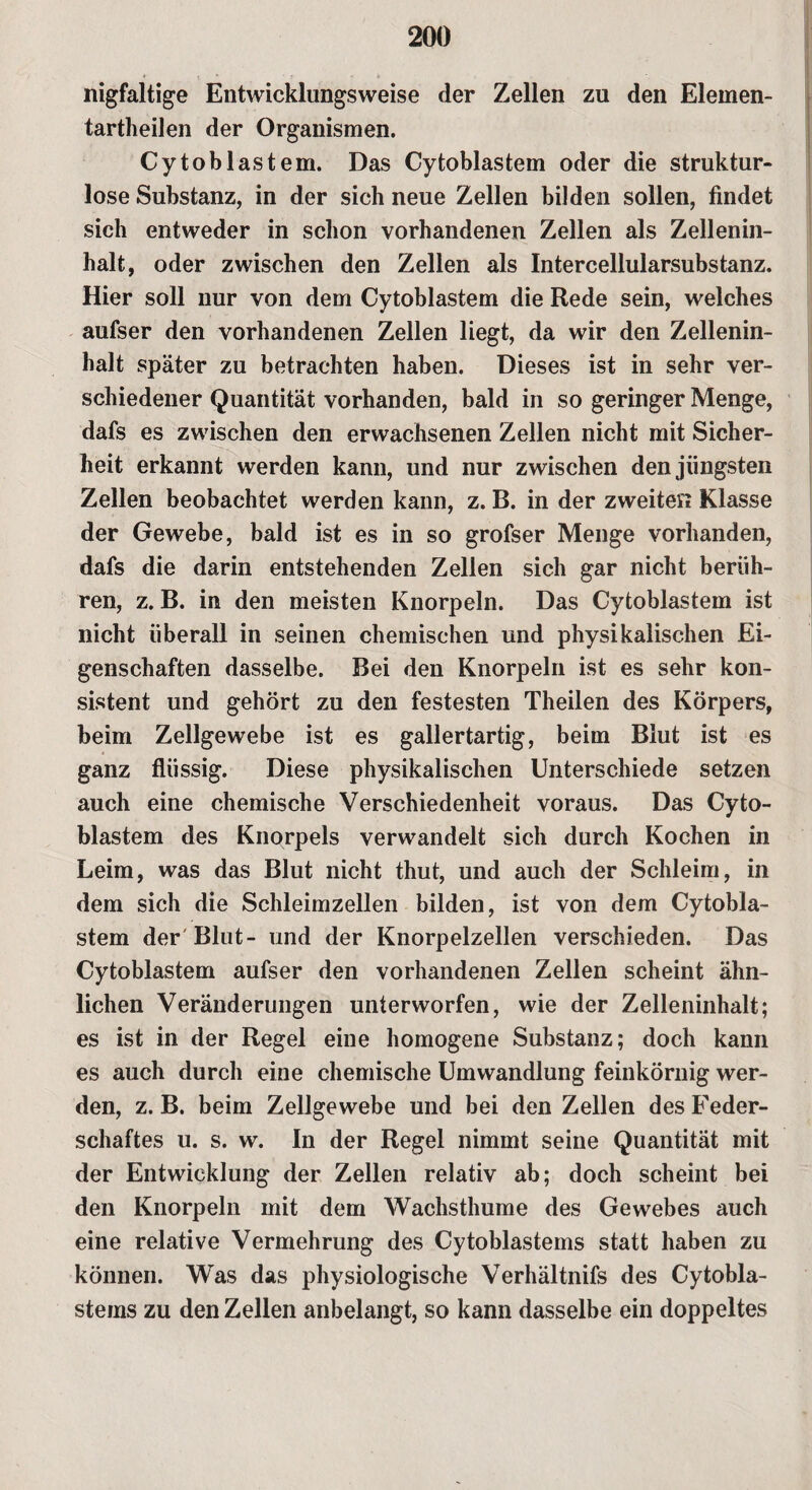 nigfaltige Entwicklungsweise der Zellen zu den Elemen¬ tartheilen der Organismen. Cytoblastem. Das Cytoblastem oder die struktur¬ lose Substanz, in der sich neue Zellen bilden sollen, findet sich entweder in schon vorhandenen Zellen als Zellenin¬ halt, oder zwischen den Zellen als Intercellularsubstanz. Hier soll nur von dem Cytoblastem die Rede sein, welches aufser den vorhandenen Zellen liegt, da wir den Zellenin¬ halt später zu betrachten haben. Dieses ist in sehr ver¬ schiedener Quantität vorhanden, bald in so geringer Menge, dafs es zwischen den erwachsenen Zellen nicht mit Sicher¬ heit erkannt werden kann, und nur zwischen den jüngsten Zellen beobachtet werden kann, z. B. in der zweiten Klasse der Gewebe, bald ist es in so grofser Menge vorhanden, dafs die darin entstehenden Zellen sich gar nicht berüh¬ ren, z. B. in den meisten Knorpeln. Das Cytoblastem ist nicht überall in seinen chemischen und physikalischen Ei¬ genschaften dasselbe. Bei den Knorpeln ist es sehr kon¬ sistent und gehört zu den festesten Theilen des Körpers, beim Zellgewebe ist es gallertartig, beim Blut ist es ganz flüssig. Diese physikalischen Unterschiede setzen auch eine chemische Verschiedenheit voraus. Das Cyto¬ blastem des Knorpels verwandelt sich durch Kochen in Leim, was das Blut nicht thut, und auch der Schleim, in dem sich die Schleimzellen bilden, ist von dem Cytobla¬ stem der Blut- und der Knorpelzellen verschieden. Das Cytoblastem aufser den vorhandenen Zellen scheint ähn¬ lichen Veränderungen unterworfen, wie der Zelleninhalt; es ist in der Regel eine homogene Substanz; doch kann es auch durch eine chemische Umwandlung feinkörnig wer¬ den, z. B. beim Zellgewebe und bei den Zellen des Feder¬ schaftes u. s. w. In der Regel nimmt seine Quantität mit der Entwicklung der Zellen relativ ab; doch scheint bei den Knorpeln mit dem Wachsthume des Gewebes auch eine relative Vermehrung des Cytoblastems statt haben zu können. Was das physiologische Verhältnifs des Cytobla¬ stems zu den Zellen anbelangt, so kann dasselbe ein doppeltes