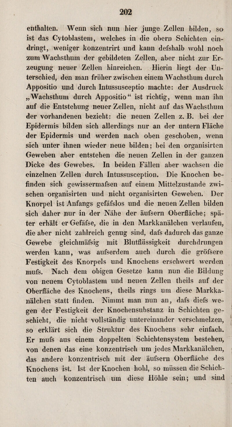 enthalten. Wenn sich nun hier junge Zellen bilden, sc> ist das Cytoblastem, welches in die obern Schichten ein¬ dringt, weniger konzentrirt und kann defshalb wohl noch zum Wachsthum der gebildeten Zellen, aber nicht zur Er¬ zeugung neuer Zellen hinreichen. Hierin liegt der Un¬ terschied, den man früher zwischen einem Wachsthum durch Appositio und durch Intussusceptio machte: der Ausdruck „Wachsthum durch Appositio“ ist richtig, wenn man ihn auf die Entstehung neuer Zellen, nicht auf das Wachsthum der vorhandenen bezieht: die neuen Zellen z. B. bei der Epidermis bilden sich allerdings nur an der untern Fläche der Epidermis und werden nach oben geschoben, wenn sich unter ihnen wieder neue bilden; bei den organisirten Geweben aber entstehen die neuen Zellen in der ganzen Dicke des Gewebes. In beiden Fällen aber wachsen die einzelnen Zellen durch Intussusception. Die Knochen be¬ finden sich gewissermafsen auf einem Mittelzustande zwi¬ schen organisirten und nicht organisirten Geweben. Der Knorpel ist Anfangs gefäfslos und die neuen Zellen bilden sich daher nur in der Nähe der äufsern Oberfläche; spä¬ ter erhält er Gefäfse, die in den Markkanälchen verlaufen, die aber nicht zahlreich genug sind, dafs dadurch das ganze Gewebe gleichmäfsig mit Blutflüssigkeit durchdrungen werden kann, was aufserdem auch durch die gröfsere Festigkeit des Knorpels und Knochens erschwert werden mufs. Nach dem obigen Gesetze kann nun die Bildung von neuem Cytoblastem und neuen Zellen theils auf der Oberfläche des Knochens, theils rings um diese Markka¬ nälchen statt finden. Nimmt man nun an, dafs diefs we¬ gen der Festigkeit der Knochensubstanz in Schichten ge¬ schieht, die nicht vollständig untereinander verschmelzen, so erklärt sich die Struktur des Knochens sehr einfach. Er mufs aus einem doppelten Schichtensystem bestehen, von denen das eine konzentrisch um jedes Markkanälchen, das andere konzentrisch mit der äufsern Oberfläche des Knochens ist. Ist der Knochen hohl, so müssen die Schich¬ ten auch konzentrisch um diese Höhle sein; und sind