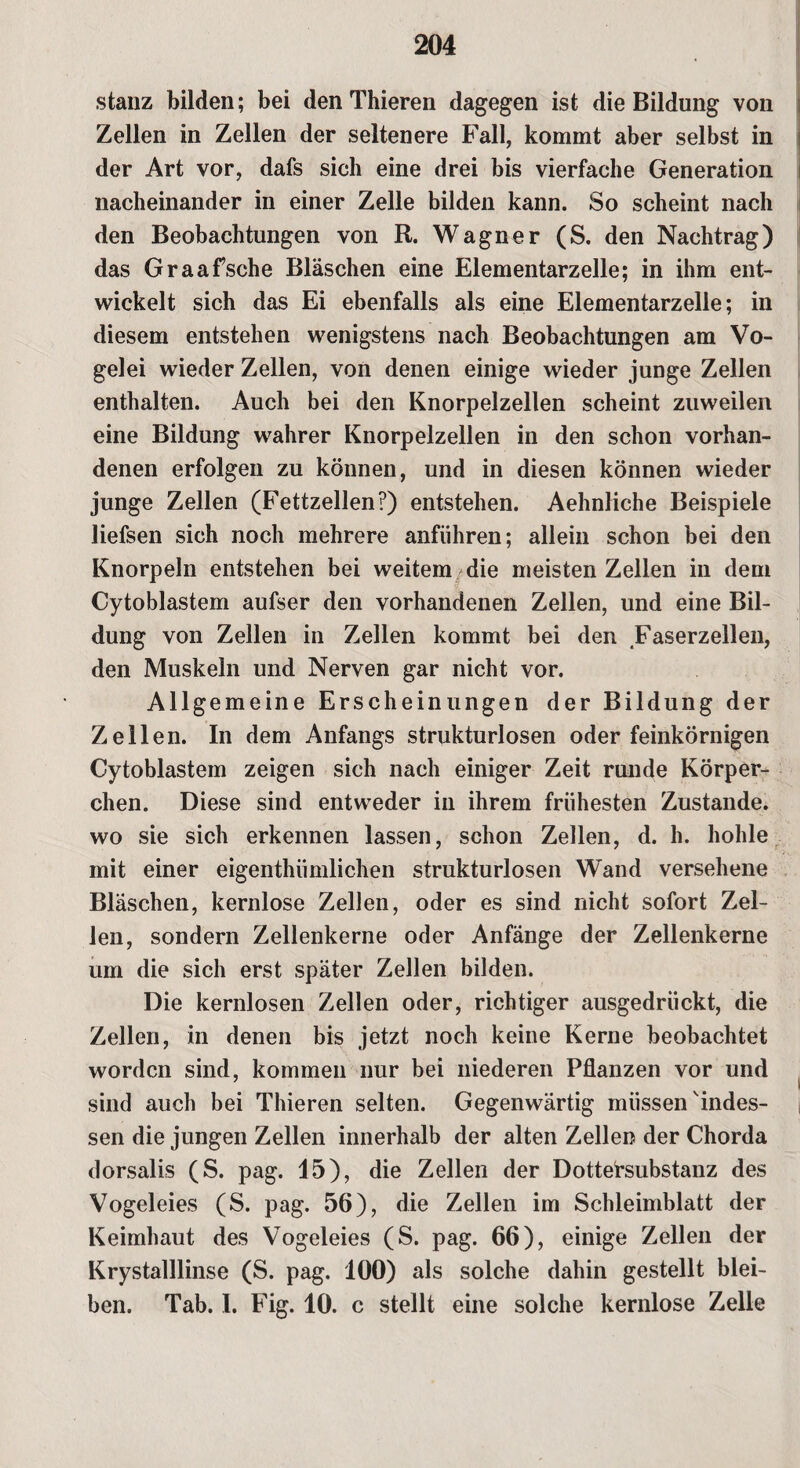 stanz bilden; bei den Thieren dagegen ist die Bildung von Zellen in Zellen der seltenere Fall, kommt aber selbst in der Art vor, dafs sich eine drei bis vierfache Generation nacheinander in einer Zelle bilden kann. So scheint nach den Beobachtungen von R. Wagner (S. den Nachtrag) das Graafsche Bläschen eine Elementarzelle; in ihm ent¬ wickelt sich das Ei ebenfalls als eine Elementarzelle; in diesem entstehen wenigstens nach Beobachtungen am Vo¬ gelei wieder Zellen, von denen einige wieder junge Zellen enthalten. Auch bei den Knorpelzellen scheint zuweilen eine Bildung wahrer Knorpelzellen in den schon vorhan¬ denen erfolgen zu können, und in diesen können wieder junge Zellen (Fettzellen?) entstehen. Aehnliche Beispiele liefsen sich noch mehrere anführen; allein schon bei den Knorpeln entstehen bei weitem die meisten Zellen in dem Cytoblastem aufser den vorhandenen Zellen, und eine Bil¬ dung von Zellen in Zellen kommt bei den Faserzellen, den Muskeln und Nerven gar nicht vor. Allgemeine Erscheinungen der Bildung der Zell en. In dem Anfangs strukturlosen oder feinkörnigen Cytoblastem zeigen sich nach einiger Zeit runde Körper¬ chen. Diese sind entweder in ihrem frühesten Zustande, wo sie sich erkennen lassen, schon Zellen, d. h. hohle mit einer eigenthümlichen strukturlosen Wand versehene Bläschen, kernlose Zellen, oder es sind nicht sofort Zel¬ len, sondern Zellenkerne oder Anfänge der Zellenkerne um die sich erst später Zellen bilden. Die kernlosen Zellen oder, richtiger ausgedrückt, die Zellen, in denen bis jetzt noch keine Kerne beobachtet worden sind, kommen nur bei niederen Pflanzen vor und sind auch bei Thieren selten. Gegenwärtig müssen'indes¬ sen die jungen Zellen innerhalb der alten Zellen der Chorda dorsalis (S. pag. 15), die Zellen der Dottersubstanz des Vogeleies (S. pag. 56), die Zellen im Schleimblatt der Keimhaut des Vogeleies (S. pag. 66), einige Zellen der Krystalllinse (S. pag. 100) als solche dahin gestellt blei¬ ben. Tab. I. Fig. 10. c stellt eine solche kernlose Zelle