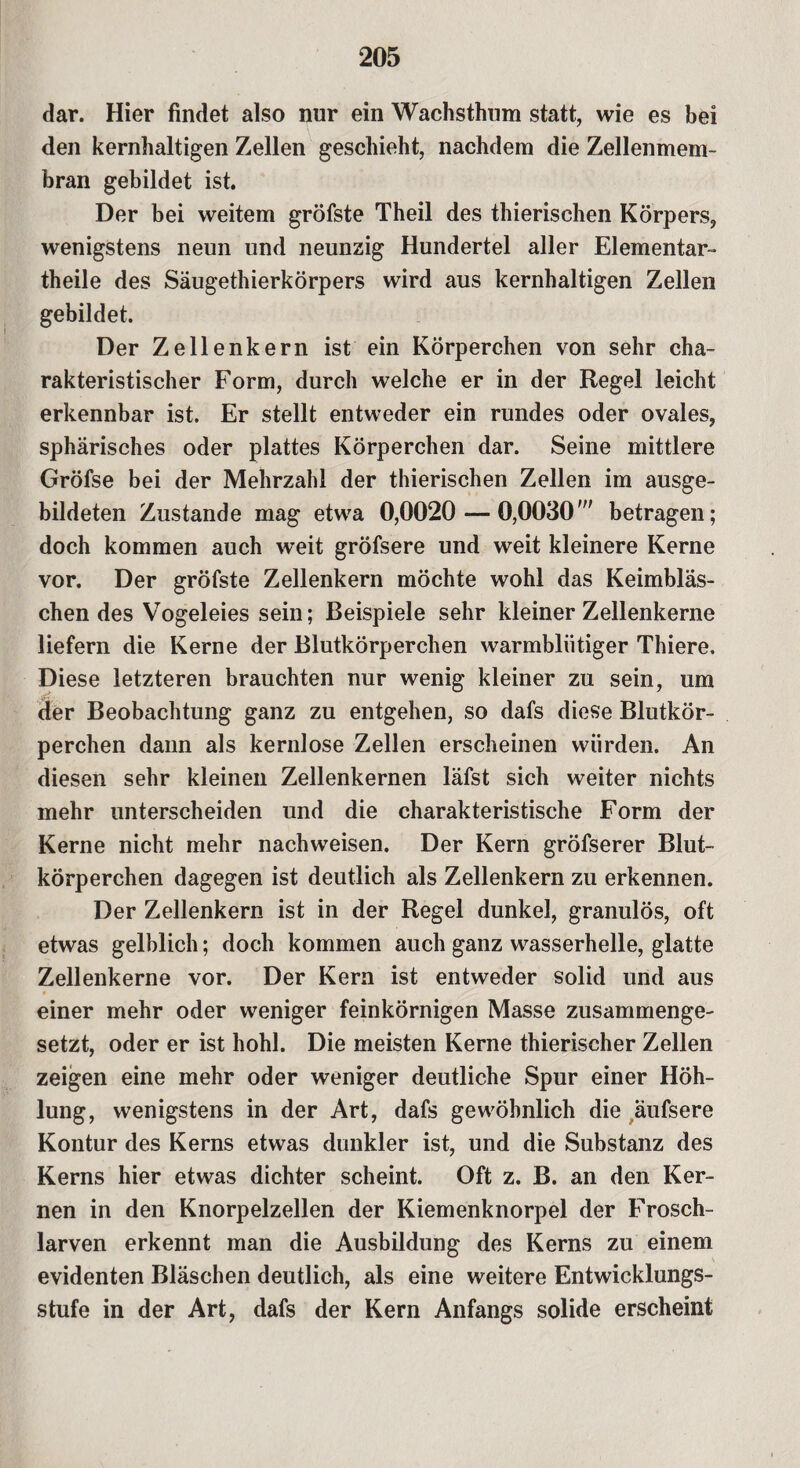 dar. Hier findet also nur ein Wachsthum statt, wie es bei den kernhaltigen Zellen geschieht, nachdem die Zellenmem¬ bran gebildet ist. Der bei weitem gröfste Theil des thierischen Körpers, wenigstens neun und neunzig Hundertel aller Elementar¬ theile des Säugethierkörpers wird aus kernhaltigen Zellen gebildet. Der Zellenkern ist ein Körperchen von sehr cha¬ rakteristischer Form, durch welche er in der Regel leicht erkennbar ist. Er stellt entweder ein rundes oder ovales, sphärisches oder plattes Körperchen dar. Seine mittlere Gröfse bei der Mehrzahl der thierischen Zellen im ausge¬ bildeten Zustande mag etwa 0,0020 — 0,0030' betragen; doch kommen auch weit gröfsere und weit kleinere Kerne vor. Der gröfste Zellenkern möchte wohl das Keimbläs¬ chen des Vogeleies sein; Beispiele sehr kleiner Zellenkerne liefern die Kerne der Blutkörperchen warmblütiger Thiere. Diese letzteren brauchten nur wenig kleiner zu sein, um .. der Beobachtung ganz zu entgehen, so dafs diese Blutkör¬ perchen dann als kernlose Zellen erscheinen würden. An diesen sehr kleinen Zellenkernen läfst sich weiter nichts mehr unterscheiden und die charakteristische Form der Kerne nicht mehr nachweisen. Der Kern gröfserer Blut¬ körperchen dagegen ist deutlich als Zellenkern zu erkennen. Der Zellenkern ist in der Regel dunkel, granulös, oft etwas gelblich; doch kommen auch ganz wasserhelle, glatte Zellenkerne vor. Der Kern ist entweder solid und aus einer mehr oder weniger feinkörnigen Masse zusammenge¬ setzt, oder er ist hohl. Die meisten Kerne thierischer Zellen zeigen eine mehr oder weniger deutliche Spur einer Höh¬ lung, wenigstens in der Art, dafs gewöhnlich die äufsere Kontur des Kerns etwas dunkler ist, und die Substanz des Kerns hier etwas dichter scheint. Oft z. B. an den Ker¬ nen in den Knorpelzellen der Kiemenknorpel der Frosch¬ larven erkennt man die Ausbildung des Kerns zu einem evidenten Bläschen deutlich, als eine weitere Entwicklungs¬ stufe in der Art, dafs der Kern Anfangs solide erscheint