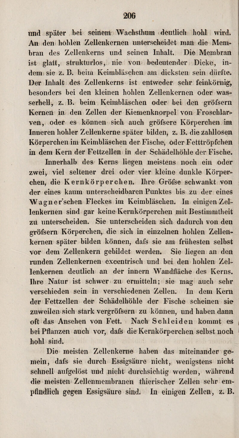 und spater bei seinem Wachsthum deutlich hohl wird. An den hohlen Zellenkernen unterscheidet man die Mem¬ bran des Zellenkerns und seinen Inhalt. Die Membran ist glatt, strukturlos, nie von bedeutender Dicke, in¬ dem sie z. B. beim Keimbläschen am dicksten sein dürfte. Der Inhalt des Zellenkerns ist entweder sehr feinkörnig, besonders bei den kleinen hohlen Zellenkernen oder was¬ serhell, z. B. beim Keimbläschen oder bei den gröfsern Kernen in. den Zellen der Kiemenknorpel von Froschlar¬ ven, oder es können sich auch gröfsere Körperchen im Inneren hohler Zellenkerne später bilden, z. B. die zahllosen Körperchen im Keimbläschen der Fische, oder Fetttröpfchen in dem Kern der Fettzellen in der Schädelhöhle der Fische. Innerhalb des Kerns liegen meistens noch ein oder zwei, viel seltener drei oder vier kleine dunkle Körper¬ chen, die Kernkörperchen. Ihre Gröfse schwankt von der eines kaum unterscheidbaren Punktes bis zu der eines Wagnerischen Fleckes im Keimbläschen. In einigen Zel¬ lenkernen sind gar keine Kernkörperchen mit Bestimmtheit zu unterscheiden. Sie unterscheiden sich dadurch von den gröfsern Körperchen, die sich in einzelnen hohlen Zellen¬ kernen später bilden können, dafs sie am frühesten selbst vor dem Zellenkern gebildet werden. Sie liegen an den runden Zellenkernen excentrisch und bei den hohlen Zel¬ lenkernen deutlich an der innern Wandfläche des Kerns. Ihre Natur ist schwer zu ermitteln; sie mag auch sehr verschieden sein in verschiedenen Zellen. In dem Kern der Fettzellen der Schädelhöhle der Fische scheinen sie zuweilen sich stark vergröfsern zu können, und haben dann oft das Ansehen von Fett. Nach Schleiden kommt es bei Pflanzen auch vor, dafs die Kernkörperchen selbst noch hohl sind. Die meisten Zellenkerne haben das miteinander ge¬ mein, dafs sie durch Essigsäure nicht, wenigstens nicht schnell aufgelöst und nicht durchsichtig werden, während die meisten Zellenmembranen thierischer Zellen sehr em¬ pfindlich gegen Essigsäure sind. In einigen Zellen, z. B.