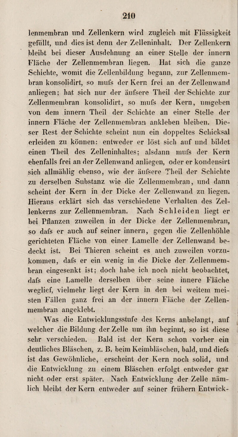 lenmembran und Zellenkern wird zugleich mit Flüssigkeit gefüllt, und dies ist denn der Zelleninhalt. Der Zellenkern bleibt bei dieser Ausdehnung an einer Stelle der innern Fläche der Zellenmembran liegen. Hat sich die ganze Schichte, womit die Zellenbildung begann, zur Zellenmem¬ bran konsolidirt, so mufs der Kern frei an der Zellenwand anliegen; hat sich nur der äufsere Theil der Schichte zur Zellenmembran konsolidirt, so mufs der Kern, umgeben von dem innern Theil der Schichte an einer Stelle der innern Fläche der Zellenmembran ankleben bleiben. Die- ser Rest der Schichte scheint nun ein doppeltes Schicksal erleiden zu können: entweder er löst sich auf und bildet einen Theil des Zelleninhaltes; alsdann mufs der Kern ebenfalls frei an der Zellenwand anliegen, oder er kondensirt sich allmählig ebenso, wie der äufsere Theil der Schichte zu derselben Substanz wie die Zellenmembran, und dann scheint der Kern in der Dicke der Zellenwand zu liegen. Hieraus erklärt sich das verschiedene Verhalten des Zel¬ lenkerns zur Zellenmembran. Nach Schleiden liegt er bei Pflanzen zuweilen in der Dicke der Zellenmembran, so dafs er auch auf seiner innern, gegen die Zellenhöhle gerichteten Fläche von einer Lamelle der Zellenwand be¬ deckt ist. Bei Thieren scheint es auch zuweilen vorzu¬ kommen, dafs er ein wenig in die Dicke der Zellenmem¬ bran eingesenkt ist; doch habe ich noch nicht beobachtet, dafs eine Lamelle derselben über seine innere Fläche weglief, vielmehr liegt der Kern in den bei weitem mei¬ sten Fällen ganz frei an der innern Fläche der Zellen¬ membran angeklebt. W as die Entwicklungsstufe des Kerns anbelangt, auf ( welcher die Bildung der Zelle um ihn beginnt, so ist diese t sehr verschieden. Bald ist der Kern schon vorher ein deutliches Bläschen, z. B. beim Keimbläschen, bald, und diefs ist das Gewöhnliche, erscheint der Kern noch solid, und die Entwicklung zu einem Bläschen erfolgt entweder gar nicht oder erst später. Nach Entwicklung der Zelle näm¬ lich bleibt der Kern entweder auf seiner frühem Entwick-