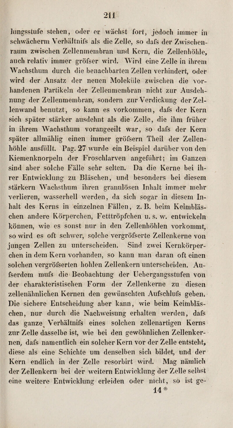 Jungsstufe stellen, oder er wächst fort, jedocli immer in schwächerm Verhältnifs als die Zelle, so dafs der Zwischen- raum zwischen Zellenmembran und Kern, die Zellenhöhle, auch relativ immer gröfser wird. Wird eine Zelle in ihrem Wachsthum durch die benachbarten Zellen verhindert, oder wird der Ansatz der neuen Moleküle zwischen die vor¬ handenen Partikeln der Zellenmembran nicht zur Ausdeh¬ nung der Zellenmembran, sondern zur Verdickung der Zel¬ lenwand benutzt, so kann es Vorkommen, dafs der Kern sich später stärker ausdehnt als die Zelle, die ihm früher in ihrem Wachsthum vorangeeilt war, so dafs der Kern später allmählig einen immer gröfsern Theil der Zellen- liöhle ausfüllt. Pag. 27 wurde ein Beispiel darüber von den Kiemenknorpeln der Froschlarven angeführt; im Ganzen sind aber solche Fälle sehr selten. Da die Kerne bei ih¬ rer Entwicklung zu Bläschen, und besonders bei diesem stärkern Wachsthum ihren granulösen Inhalt immer mehr verlieren, wasserhell werden, da sich sogar in diesem In¬ halt des Kerns in einzelnen Fällen, z. B. beim Keimbläs¬ chen andere Körperchen, Fetttröpfchen u. s. w. entwickeln können, wie es sonst nur in den Zellenhöhlen vorkommt, so wird es oft schwer, solche vergröfserte Zellenkerne von jungen Zellen zu unterscheiden. Sind zwei Kernkörper- chen in dem Kern vorhanden, so kann man daran oft einen solchen vergröfserten hohlen Zellenkern unterscheiden. Au- fserdem mufs die Beobachtung der Uebergangsstufen von der charakteristischen Form der Zellenkerne zu diesen zellenähnlichen Kernen den gewünschten Aufschlufs geben. Die sichere Entscheidung aber kann, wie beim Keimbläs¬ chen, nur durch die Nachweisung erhalten werden, dafs das ganze Verhältnifs eines solchen zellenartigen Kerns zur Zelle dasselbe ist, wie bei den gewöhnlichen Zellenker¬ nen, dafs namentlich ein solcher Kern vor der Zelle entsteht, diese als eine Schichte um denselben sich bildet, und der Kern endlich in der Zelle resorbirt wird. Mag nämlich der Zellenkern bei der weitern Entwicklung der Zelle selbst eine weitere Entwicklung erleiden oder nicht, so ist ge- 14*