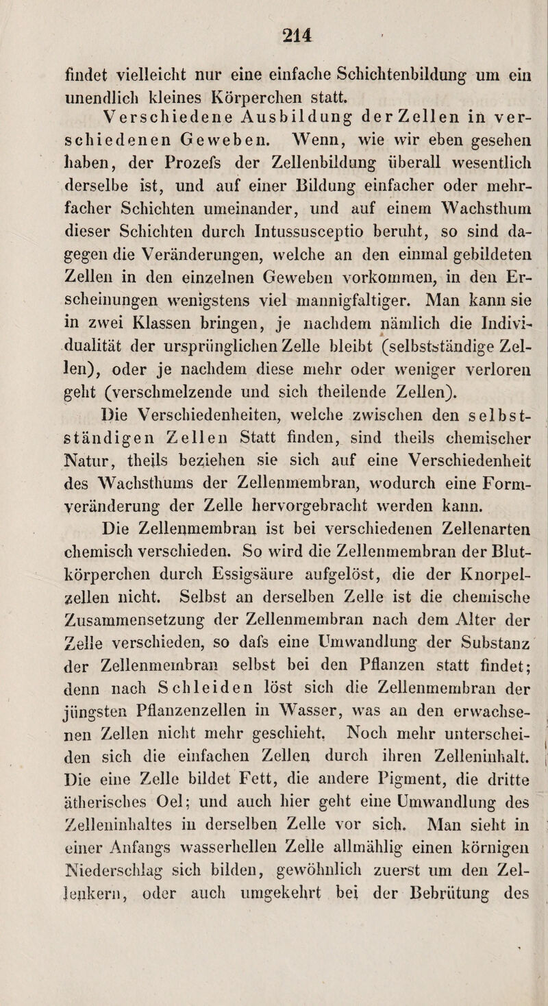 findet vielleicht nur eine einfache Schichtenbildung um ein unendlich kleines Körperchen statt. Verschiedene Ausbildung derZellen in ver¬ schiedenen Geweben. Wenn, wie wir eben gesehen haben, der Prozefs der Zellenbildung überall wesentlich derselbe ist, und auf einer Bildung einfacher oder mehr¬ facher Schichten umeinander, und auf einem Wachsthum dieser Schichten durch Intussusceptio beruht, so sind da¬ gegen die Veränderungen, welche an den einmal gebildeten Zellen in den einzelnen Geweben Vorkommen, in den Er¬ scheinungen wenigstens viel mannigfaltiger. Man kann sie in zwei Klassen bringen, je nachdem nämlich die Indivi¬ dualität der ursprünglichen Zelle bleibt (selbstständige Zel¬ len), oder je nachdem diese mehr oder weniger verloren geht (verschmelzende und sich theilende Zellen). Die Verschiedenheiten, welche zwischen den selbst¬ ständigen Zellen Statt finden, sind theils chemischer Natur, theils beziehen sie sich auf eine Verschiedenheit des Wachsthums der Zellenmembran, wodurch eine Form¬ veränderung der Zelle hervorgebracht werden kann. Die Zellenmembran ist bei verschiedenen Zellenarten chemisch verschieden. So wird die Zellenmembran der Blut- körperchen durch Essigsäure aufgelöst, die der Knorpel¬ zellen nicht. Selbst an derselben Zelle ist die chemische Zusammensetzung der Zellenmembran nach dem Alter der Zelle verschieden, so dafs eine Umwandlung der Substanz der Zellenmembran selbst bei den Pflanzen statt findet; denn nach Schleiden löst sich die Zellemnembran der jüngsten Pflanzenzellen in Wasser, was an den erwachse¬ nen Zellen nicht mehr geschieht. Noch mehr unterschei¬ den sich die einfachen Zellen durch ihren Zelleninhalt, j Die eine Zelle bildet Fett, die andere Pigment, die dritte ätherisches Oel; und auch hier geht eine Umwandlung des Zelleninhaltes in derselben Zelle vor sich. Man sieht in einer Anfangs wasserhellen Zelle allmählig einen körnigen Niederschlag sich bilden, gewöhnlich zuerst um den Zel- Jenkern, oder auch umgekehrt bei der Bebrütung des