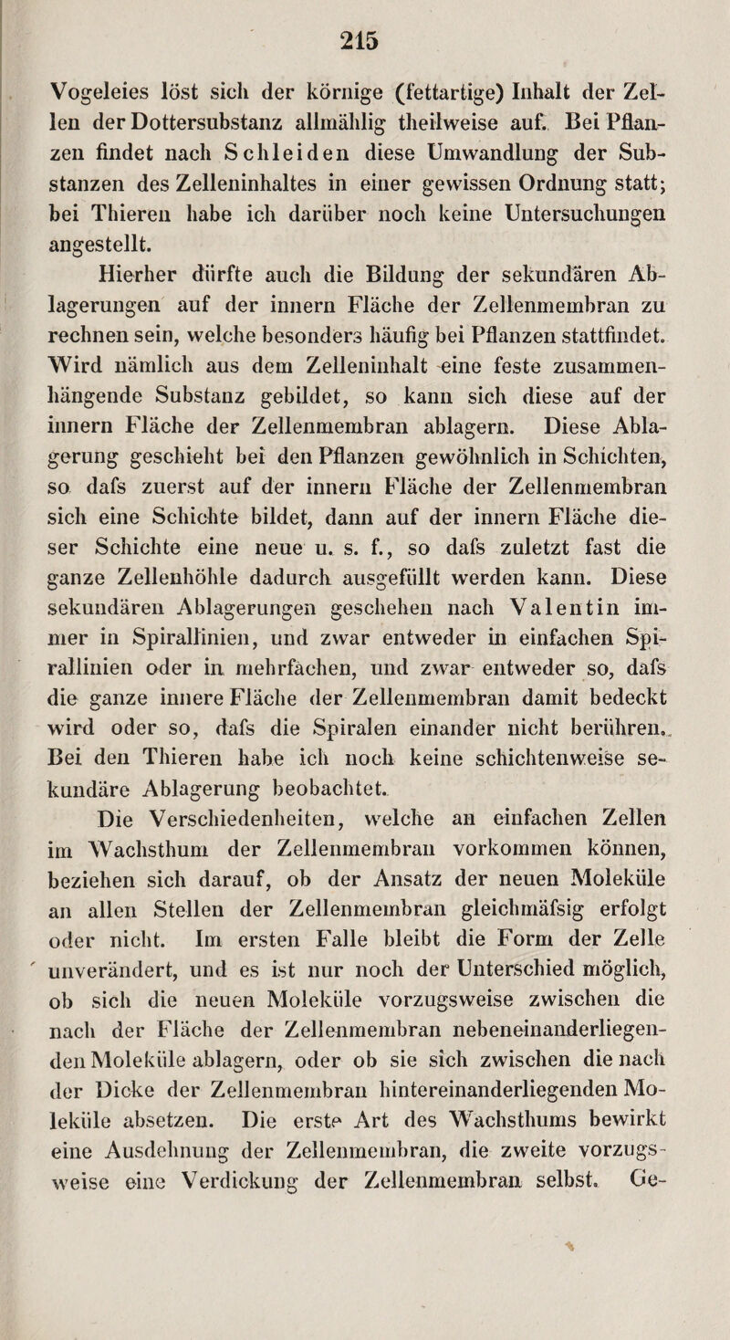 Vogeleies löst sich der körnige (fettartige) Inhalt der Zel¬ len der Dottersubstanz allmählig theilweise auf. Bei Pflan¬ zen findet nach Schleiden diese Umwandlung der Sub¬ stanzen des Zelleninhaltes in einer gewissen Ordnung statt; bei Thiereii habe ich darüber noch keine Untersuchungen angestellt. Hierher dürfte auch die Bildung der sekundären Ab¬ lagerungen auf der innern Fläche der Zellenmembran zu rechnen sein, welche besonders häufig bei Pflanzen stattfindet. Wird nämlich aus dem Zelleninhalt eine feste zusammen¬ hängende Substanz gebildet, so kann sich diese auf der innern Fläche der Zellenmembran ablagern. Diese Abla¬ gerung geschieht bei den Pflanzen gewöhnlich in Schichten, so dafs zuerst auf der innern Fläche der Zellenmembran sich eine Schichte bildet, dann auf der innern Fläche die¬ ser Schichte eine neue u. s. f., so dafs zuletzt fast die ganze Zellenhöhle dadurch ausgefüllt werden kann. Diese sekundären Ablagerungen geschehen nach Valentin im¬ mer in Spirallinien, und zwar entweder in einfachen Spi¬ rallinien oder in mehrfachen, und zwar entweder so, dafs die ganze innere Fläche der Zellenmembran damit bedeckt wird oder so, dafs die Spiralen einander nicht berühren,. Bei den Thieren habe ich noch keine schichtenweise se¬ kundäre Ablagerung beobachtet. Die Verschiedenheiten, welche an einfachen Zellen im Wachsthum der Zellenmembran Vorkommen können, beziehen sich darauf, ob der Ansatz der neuen Moleküle an allen Stellen der Zellenmembran gleichmäfsig erfolgt oder nicht. Im ersten Falle bleibt die Form der Zelle ' unverändert, und es ist nur noch der Unterschied möglich, ob sich die neuen Moleküle vorzugsweise zwischen die nach der Fläche der Zellenmembran nebeneinanderliegen¬ den Moleküle ablagern, oder ob sie sich zwischen die nach der Dicke der Zellenmembran hintereinanderliegenden Mo¬ leküle absetzen. Die erste Art des Wachsthums bewirkt eine Ausdehnung der Zellenmembran, die zweite vorzugs¬ weise eine Verdickung der Zellenmembran selbst. Ge- *